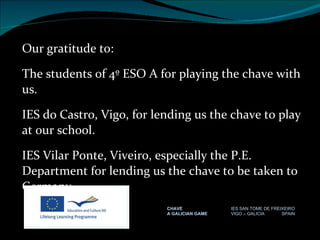 Our gratitude to: The students of 4º ESO A for playing the chave with us. IES do Castro, Vigo, for lending us the chave to play at our school. IES Vilar Ponte, Viveiro, especially the P.E. Department for lending us the chave to be taken to Germany. CHAVE IES SAN TOME DE FREIXEIRO A GALICIAN GAME VIGO – GALICIA  SPAIN 