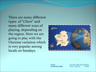 There are many different types  of “ Chave ” and many different ways of playing, depending on the region. Here we are going to play with the Ourense variation which is very popular among locals on Sundays. CHAVE IES SAN TOME DE FREIXEIRO A GALICIAN GAME VIGO – GALICIA  SPAIN 