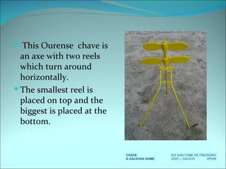 This Ourense  chave is an axe with two reels which turn around horizontally. The smallest reel is placed on top and the biggest is placed at the bottom.  CHAVE IES SAN TOME DE FREIXEIRO A GALICIAN GAME VIGO – GALICIA  SPAIN 
