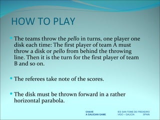 The teams throw the  pello  in turns, one player one disk each time: The first player of team A must throw a disk or  pello  from behind the throwing line. Then it is the turn for the first player of team B and so on. The referees take note of the scores. The disk must be thrown forward in a rather horizontal parabola. CHAVE IES SAN TOME DE FREIXEIRO A GALICIAN GAME VIGO – GALICIA  SPAIN HOW TO PLAY 