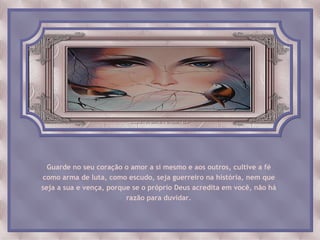 Guarde no seu coração o amor a si mesmo e aos outros, cultive a fé
como arma de luta, como escudo, seja guerreiro na história, nem que
seja a sua e vença, porque se o próprio Deus acredita em você, não há
                         razão para duvidar.
 