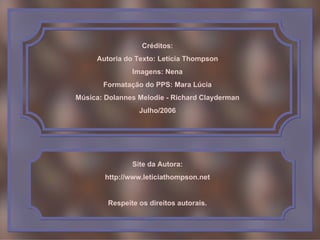 Créditos:
     Autoria do Texto: Letícia Thompson
               Imagens: Nena
       Formatação do PPS: Mara Lúcia
Música: Dolannes Melodie - Richard Clayderman
                 Julho/2006




               Site da Autora:
        http://www.leticiathompson.net


        Respeite os direitos autorais.
 