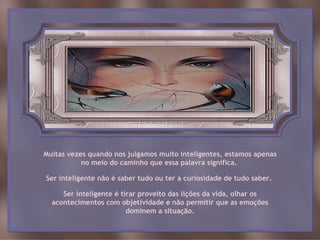 Muitas vezes quando nos julgamos muito inteligentes, estamos apenas
           no meio do caminho que essa palavra significa.

Ser inteligente não é saber tudo ou ter a curiosidade de tudo saber.

     Ser inteligente é tirar proveito das lições da vida, olhar os
  acontecimentos com objetividade e não permitir que as emoções
                         dominem a situação.
 