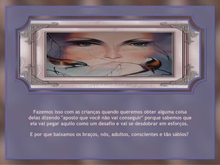 Fazemos isso com as crianças quando queremos obter alguma coisa
delas dizendo "aposto que você não vai conseguir" porque sabemos que
 ela vai pegar aquilo como um desafio e vai se desdobrar em esforços.

E por que baixamos os braços, nós, adultos, conscientes e tão sábios?
 