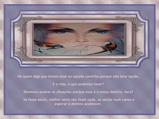 Há quem diga que tomou esse ou aquele caminho porque não teve opção.

                    É a vida, o que podemos fazer?

   Devemos aceitar as situações porque esse é o nosso destino. Será?

   Se fosse assim, melhor seria não fazer nada, se sentar num canto e
                     esperar o destino acontecer.
 