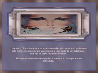 Lute até o último instante e se você não mudar a situação, vai ter deixado
 pelo menos nos outros e em você mesmo a impressão de um batalhador,
                   que não se deixa facilmente vencer.

    Não deposite nas mãos de ninguém e em nada a chave para a sua
                              felicidade.
 