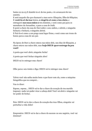 Pr Ednilson Fernandes
IEQ Vila Industrial, 13/11/13
Isaías 22:19-23 E demitir-te-ei do teu posto, e te arrancarei do teu
assento.
E será naquele dia que chamarei a meu servo Eliaquim, filho de Hilquias;
E vesti-lo-ei da tua túnica, e cingi-lo-ei com o teu cinto, e
entregarei nas suas mãos o teu domínio, e será como pai para os
moradores de Jerusalém, e para a casa de Judá.
E porei a chave da casa de Davi sobre o seu ombro, e abrirá, e ninguém
fechará; e fechará, e ninguém abrirá.
E fixá-lo-ei como a um prego num lugar firme, e será como um trono de
honra para a casa de seu pai.
Na época de Davi a chave estava nas mãos dele, nos dias de Eliaquim, a
chave estava nas mãos dele, mas hoje DEUS quer entrega-la pra
você!
A porta que você abrir, ninguém fecha!
A porta que você fechar ninguém abre!
DEUS vai te entregar essa chave!
Olhe para o seu irmão e diga: DEUS vai te entregar essa chave!
Talvez você não saiba muito bem o que fazer com ela, como a máquina
fotográfica que eu comprei...
Vou te dizer:
Esposo, esposa... DEUS vai te dar a chave do coração do teu marido
(esposa), nada vai poder virar a cabeça dele! Você vai abrir e ninguém vai
ter poder de fechar.
Pais: DEUS vai te dar a chave do coração dos teus filhos, ninguém vai
perturbar a vida deles!
Empresário: DEUS vai te dar a chave do sucesso no seu negócio, você vai
dominar!
 