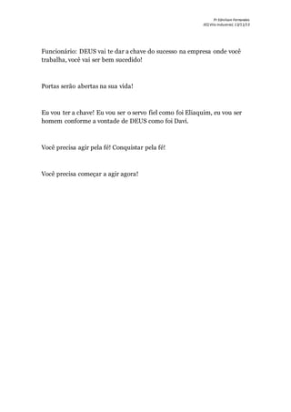 Pr Ednilson Fernandes
IEQ Vila Industrial, 13/11/13
Funcionário: DEUS vai te dar a chave do sucesso na empresa onde você
trabalha, você vai ser bem sucedido!
Portas serão abertas na sua vida!
Eu vou ter a chave! Eu vou ser o servo fiel como foi Eliaquim, eu vou ser
homem conforme a vontade de DEUS como foi Davi.
Você precisa agir pela fé! Conquistar pela fé!
Você precisa começar a agir agora!
 