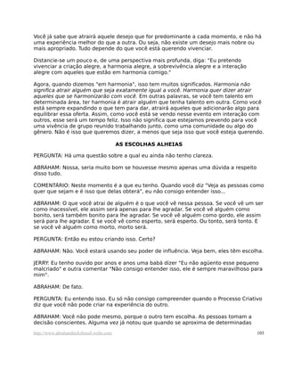 Você já sabe que atrairá aquele desejo que for predominante a cada momento, e não há
uma experiência melhor do que a outra. Ou seja, não existe um desejo mais nobre ou
mais apropriado. Tudo depende do que você está querendo vivenciar.
Distancie-se um pouco e, de uma perspectiva mais profunda, diga: "Eu pretendo
vivenciar a criação alegre, a harmonia alegre, a sobrevivência alegre e a interação
alegre com aqueles que estão em harmonia comigo."
Agora, quando dizemos "em harmonia", isso tem muitos significados. Harmonia não
significa atrair alguém que seja exatamente igual a você. Harmonia quer dizer atrair
aqueles que se harmonizarão com você. Em outras palavras, se você tem talento em
determinada área, ter harmonia é atrair alguém que tenha talento em outra. Como você
está sempre expandindo o que tem para dar, atrairá aqueles que adicionarão algo para
equilibrar essa oferta. Assim, como você está se vendo nesse evento em interação com
outros, esse será um tempo feliz. Isso não significa que estejamos prevendo para você
uma vivência de grupo reunido trabalhando junto, como uma comunidade ou algo do
gênero. Não é isso que queremos dizer, a menos que seja isso que você esteja querendo.
AS ESCOLHAS ALHEIAS
PERGUNTA: Há uma questão sobre a qual eu ainda não tenho clareza.
ABRAHAM: Nossa, seria muito bom se houvesse mesmo apenas uma dúvida a respeito
disso tudo.
COMENTÁRIO: Neste momento é a que eu tenho. Quando você diz "Veja as pessoas como
quer que sejam e é isso que delas obterá", eu não consigo entender isso...
ABRAHAM: O que você atrai de alguém é o que você vê nessa pessoa. Se você vê um ser
como inacessível, ele assim será apenas para lhe agradar. Se você vê alguém como
bonito, será também bonito para lhe agradar. Se você vê alguém como gordo, ele assim
será para lhe agradar. E se você vê como esperto, será esperto. Ou tonto, será tonto. E
se você vê alguém como morto, morto será.
PERGUNTA: Então eu estou criando isso. Certo?
ABRAHAM: Não. Você estará usando seu poder de influência. Veja bem, eles têm escolha.
JERRY: Eu tenho ouvido por anos e anos uma babá dizer "Eu não agüento esse pequeno
malcriado" e outra comentar "Não consigo entender isso, ele é sempre maravilhoso para
mim".
ABRAHAM: De fato.
PERGUNTA: Eu entendo isso. Eu só não consigo compreender quando o Processo Criativo
diz que você não pode criar na experiência do outro.
ABRAHAM: Você não pode mesmo, porque o outro tem escolha. As pessoas tomam a
decisão conscientes. Alguma vez já notou que quando se aproxima de determinadas
http://www.abrahamhicksbrasil.webs.com 103
 