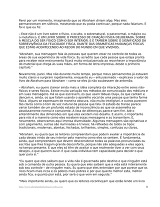 Parei por um momento, imaginando que os Abraham diriam algo. Mas eles
permaneceram em silêncio, mostrando que eu podia continuar, porque nada falariam. E
foi o que eu fiz:
– Este não é um livro sobre o físico, o oculto, o sobrenatural, o paranormal, o mágico ou
o metafísico. É UM LIVRO SOBRE O PROCESSO DE CRIAÇÃO FÍSICA DELIBERADA, SOBRE
A MESCLA DO SER FÍSICO COM O SER INTERIOR. E É TAMBÉM SOBRE O SIGNIFICADO DA
SOBREVIVÊNCIA DA FELICIDADE FÍSICA, DIANTE DAS DRAMÁTICAS MUDANÇAS FÍSICAS
QUE ESTÃO ACONTECENDO AO REDOR DO MUNDO EM QUE VIVEMOS.
“Abraham, sua mensagem fala ás pessoas que querem estar no controle de todas as
áreas de sua experiência de vida física. Eu acredito que cada pessoa que esteja pronta
para receber este ensinamento ficará muito entusiasmada ao reconhecer a importância
do material que chega às suas mãos, em forma de letra impressa, desde o primeiro
capítulo.”
Novamente, parei. Mas não durante muito tempo, porque meus pensamentos já estavam
muito claros e surgiram rapidamente, enquanto eu – entusiasmado – explicava o valor do
livro de Abraham para Abraham – como se eles já não soubessem de antemão.
– Abraham, eu quero clarear ainda mais a idéia completa da interação entre seres não-
físicos e seres físicos. Existe muita variação nos métodos de comunicação dos médiuns e
em suas mensagens. Há os que escrevem, os que usam tábuas Ouija, os que cantam e
dançam e, ainda, os que falam usando o aparelho vocal de uma pessoa que tenha forma
física. Alguns se expressam de maneira obscura, não muito inteligível, e outros parecem
tão claros como o tom de voz natural da pessoa que fala. O estado de transe parece
variar também de um profundo estado de inconsciência ao que se assemelha ao
absolutamente normal e consciente. A lista de diferenças parece sem fim. Até o
entendimento das dimensões em que eles existem nos desafia. E assim, o importante
para nós é a maneira como eles recebem essas mensagens e as transmitem. E,
novamente, observamos aqui imensa diversidade. Algumas mensagens são opinativas e
com julgamento, outras são iluminadas e triviais; há reflexões de todos os tipos:
tradicionais, modernas, abertas, fechadas, brilhantes, simples, confusas ou claras,
“Abraham, eu quero que os leitores compreendam que podem avaliar a importância de
cada desejo vindo de seu interior pela maneira como eles se sentem. É fundamenta,
ainda, que compreendam que devem desconsiderar todas as palavras pronunciadas ou
escritas que lhes tragam grande desconforto, porque não são adequadas a eles agora,
no tempo presente. E que eles só têm de aceitar o que realmente tiver a ver com seus
desejos, o que querem ouvir. E que cada indivíduo tem capacidade para decidir o que
quer para si.”
“Eu quero que eles saibam que a vida não é governada pelo destino e que ninguém está
sob o comando de outra pessoa. Eu quero que eles saibam que a vida está inteiramente
sob seu controle – de ninguém mais. Eu quero que eles entendam por que parece que os
ricos ficam mais ricos e os pobres mais pobres e por que quanto melhor está, melhor
ainda fica, e quanto pior está, pior será o que vem em seguida.”
“Mais importante ainda, eu quero que os leitores reconheçam que estão lendo um livro
http://www.abrahamhicksbrasil.webs.com 11
 