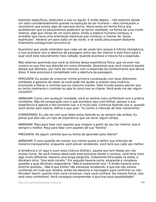 bastante específicos, dedicados a isso ou àquilo. E então depois -- nós estamos dando
um salto consideravelmente grande na evolução do ser humano -- eles começaram a
reconhecer que existia algo de natureza divina. Havia seres em forma física que
acreditavam que os pensamentos poderiam se tornar realidade, na forma de uma morte
relativa, algo que viesse de um outro plano. Então a espécie humana começou a
acreditar que havia uma orientação espiritual que começou a chamar de "guias
espirituais". Haveria um para cada um de vocês, e se vocês procurassem bastante
finalmente conseguiriam encontrá-lo.
Queremos que vocês entendam que cada um de vocês tem acesso à Infinita inteligência,
e isso acontece com a abertura da passagem entre seu Ser Interior e este físico para o
qual você está naturalmente mais voltado. Quando acontece a mescla há a expansão.
Não estamos querendo que você se distraia dessa experiência física, que vá viver nas
nuvens ou que fixe sua atenção em outra dimensão. Queremos que você vivencie aquele
desejo que delineou, por meio da intenção, com a expansão do conhecimento que deriva
disso. E esse processo é completado com a abertura da passagem.
PERGUNTA: Eu acabei de vivenciar minha primeira canalização com duas diferentes
entidades e gostaria de saber se você pode me ajudar a ampliar essa vivência,
ensinando a liberar o controle que eu costumo manter. Todo mundo parece pensar que
eu tenho realmente o controle ou seja lá como isso se chame. Você pode me dar algum
conselho?
ABRAHAM: Como com qualquer novidade, você se sentirá mais confortável com a prática
constante. Não há comparação com o que acontece aqui com Esther, porque a sua
experiência é apenas e tão-somente sua, e é muito boa. Continue fazendo isso e, quando
você sentar para fazê-lo, defina o que quer: "Eu tenho a intenção de falar claramente."
COMENTÁRIO: Eu não sei com qual deles estou falando ou se sempre são ambos. Eu
penso que eles são um tipo de experiência que vai durar algum tempo.
ABRAHAM: Peça para falar com aqueles que chegam a partir do seu Ser Interior. Isso é
sempre o melhor. Peça para falar com aqueles de sua "família".
PREGUNTA: Há algum controle que eu tenha de aprender para liberar?
ABRAHAM: É uma questão de manter sua mente quieta e definir sua intenção de
maneira transparente; enquanto você estiver recebendo, você terá isso cada vez melhor.
A tendência é vir aqui e ouvir essa criatura (Esther), aquela que tem falado por nós
muitas horas. Se você tivesse observado esse processo desde o começo, você teria visto
algo muito diferente. Haveria uma longa pergunta, lindamente formulada no estilo, e
Abraham diria: "Isso está correto." Em seguida haveria outra, eloqüente e complexa
questão a qual Abraham responderia: "Não é exatamente isso." E então haveria outra
enorme questão... Não é que Esther não estivesse recebendo, é que ela não estava
confiando em tudo que recebia, então ela devolvia a mensagem para confirmar ou não.
Percebe? Assim, quanto mais você conversar, mais você confiará. Da mesma forma, isso
será mais confortável. Você consegue compreender o que traz essa possibilidade?
http://www.abrahamhicksbrasil.webs.com 114
 