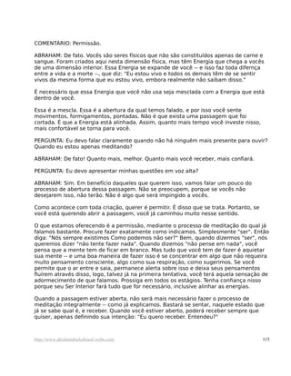COMENTÁRIO: Permissão.
ABRAHAM: De fato. Vocês são seres físicos que não são constituídos apenas de carne e
sangue. Foram criados aqui nesta dimensão física, mas têm Energia que chega a vocês
de uma dimensão interior. Essa Energia se expande de você -- e isso faz toda difernça
entre a vida e a morte --, que diz: "Eu estou vivo e todos os demais têm de se sentir
vivos da mesma forma que eu estou vivo, embora realmente não saibam disso."
É necessário que essa Energia que você não usa seja mesclada com a Energia que está
dentro de você.
Essa é a mescla. Essa é a abertura da qual temos falado, e por isso você sente
movimentos, formigamentos, pontadas. Não é que exista uma passagem que foi
cortada. É que a Energia está alinhada. Assim, quanto mais tempo você investe nisso,
mais confortável se torna para você.
PERGUNTA: Eu devo falar claramente quando não há ninguém mais presente para ouvir?
Quando eu estou apenas meditando?
ABRAHAM: De fato! Quanto mais, melhor. Quanto mais você receber, mais confiará.
PERGUNTA: Eu devo apresentar minhas questões em voz alta?
ABRAHAM: Sim. Em benefício daqueles que querem isso, vamos falar um pouco do
processo de abertura dessa passagem. Não se preocupem, porque se vocês não
desejarem isso, não terão. Não é algo que será impingido a vocês.
Como acontece com toda criação, querer é permitir. É disso que se trata. Portanto, se
você está querendo abrir a passagem, você já caminhou muito nesse sentido.
O que estamos oferecendo é a permissão, mediante o processo de meditação do qual já
falamos bastante. Procure fazer exatamente como indicamos. Simplesmente "ser". Então
diga: "Nós sempre existimos Como podemos não ser?" Bem, quando dizermos "ser", nós
queremos dizer "não tente fazer nada". Quando dizemos "não pense em nada", você
pensa que a mente tem de ficar em branco. Mas tudo que você tem de fazer é aquietar
sua mente -- e uma boa maneira de fazer isso é se concentrar em algo que não requeira
muito pensamento consciente, algo como sua respiração, como sugerimos. Se você
permite que o ar entre e saia, permanece alerta sobre isso e deixa seus pensamentos
fluírem através disso, logo, talvez já na primeira tentativa, você terá aquela sensação de
adormecimento de que falamos. Prossiga em todos os estágios. Tenha confiança nisso
porque seu Ser Interior fará tudo que for necessário, inclusive alinhar as energias.
Quando a passagem estiver aberta, não será mais necessário fazer o processo de
meditação integralmente -- como já explicamos. Bastará se sentar, naquele estado que
já se sabe qual é, e receber. Quando você estiver aberto, poderá receber sempre que
quiser, apenas definindo sua intenção: "Eu quero receber. Entendeu?"
http://www.abrahamhicksbrasil.webs.com 115
 