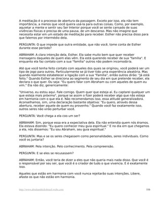 A meditação é o processo de abertura da passagem. Exceto por isso, ela não tem
importância, a menos que você queira usá-la para outras coisas. Como, por exemplo,
aquietar a mente e sentir seu Ser Interior porque você se sente cansado de suas
vivências físicas e precisa de uma pausa, de um descanso. Mas não imagine que
necessita estar em um estado de meditação para receber. Esther não precisa disso para
que falemos por intermédio dela.
PERGUNTA: O que impede que outra entidade, que não você, tome conta de Esther
durante esse período?
ABRAHAM: A clara intenção dela, Esther. Ela sabe muito bem que quer receber
mensagens daqueles de quem elas vêm. Ela está querendo receber de sua "família". E
enquanto ela faz contato com a sua "família" outros não podem incomodá-la.
Até que você tenha feito contato com aqueles dos quais se originou, você poderá ser um
tipo de jogo para outros. Particularmente se já tiver tido uma experiência aleatória. Mas
quando realmente estabelecer a ligação com a sua "Família", então outros dirão: "Já está
feito." Quando Esther se direciona ao segmento de seu dia em que pretende receber, ela
declara o que quer. Ou seja: "Eu quero falar com Abraham ou com aqueles de quem eu
vim." Ela não diz, genericamente:
"Universo, eu estou aqui. Fale comigo. Quem quer que esteja aí. Eu captarei qualquer um
que esteja mais próximo", porque se assim o fizer poderá receber algo que não esteja
em harmonia com o que ela é. Não recomendamos isso, essa atitude generalizadora.
Aconselhamos, sim, uma declaração bastante objetiva: "Eu quero, através dessa
abertura, receber aquele de quem eu provenho." Quando você faz exatamente isso,
outros seres não virão perturbar você.
PERGUNTA: Você chega a ela coo um ser?
ABRAHAM: Sim, porque essa era a expectativa dela. Ela não entendia quem nós éramos.
Ela estava dizendo: "Eu quero conhecer meu guia espiritual." E no dia em que chegamos
a ela, nós dissemos: "Eu sou Abraham, seu guia espiritual."
PERGUNTA: Mas e se os seres chegassem como personalidades, seres individuais. Como
você os juntaria?
ABRAHAM: Pela intenção. Pelo conhecimento. Pela compreensão.
PERGUNTA: E se eles se recusassem?
ABRAHAM: Então, você teria de dizer a eles que não queria mais nada disso. Que você é
o responsável por seu ser, que você é o criador de tudo o que vivencia. E é exatamente
isso.
Aqueles que estão em harmonia com você nunca rejeitarão suas intenções. Libere,
afaste os que não estão em harmonia.
http://www.abrahamhicksbrasil.webs.com 116
 