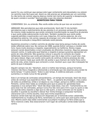 quero! Eu vou continuar aqui porque este lugar certamente será devastado e eu estarei
no caminho mais fácil para sair. Assim eu não preciso ser atropelado por um caminhão.
Eu não tenho de contrair alguma doença mortal nem tenho de suportar a desaprovação
de quem comete o suicídio" Você percebe o que nós estamos dizendo?
BENEFÍCIOS PARA TODOS
COMENTÁRIO: Sim, eu entendo. Mas vocês estão certos de que isso vai acontecer?
ABRAHAM: Nós percebemos que está acontecendo. Você não? E nós também
percebemos que o realinhamento de seu planeta é um processo sempre em andamento.
Do mesmo modo soubemos que existe constante transformação na superfície do planeta
e que vocês estão sobrevivendo muito bem. Também soubemos que vocês estão
sugando petróleo e queimando-o em suas máquinas. Em outras palavras, de uma
perspectiva externa, nós somos capazes de enxergar com uma visão ampla o contínuo
processo de evolução e reequilíbrio realizado neste planeta.
Queremos encontrar o melhor caminho de abordar esse tema porque muitos de vocês
estão refletindo sobre isso. No começo de 1988, quando Esther começou a receber este
livro, havia muito alvoroço a respeito, especialmente na Califórnia. Muitos mapas
estavam sendo desenhados e eram analisados de diferentes maneiras. Algumas pessoas
lutavam contra. A razão pela qual falamos a respeito é porque quisemos apresentar um
ponto de vista diferente. Nós quisemos colocar o assunto no contexto da criação
deliberada. Quisemos que vocês percebessem que não é algo contra o qual lutar, mas
sim para relaxar. Algo a ser aceito como parte do contínuo e eterno processo de vida
física. Do mesmo modo que vocês têm de aceitar o que chamam de morte física como
parte da vida, antes mesmo que comecem a viver. Aceitam que o que não é desejado faz
parte do que é desejado.
Alguém sempre nos diz: "Abraham, este é o melhor dos tempos, porque há tantos
mestres não-físico chegando e oferecendo a orientação que nós estamos procurando há
tanto tempo." E outros dizem: "Este é o pior tempo. A violência está pior, o criem
aumentou e o medo nunca foi tão grande."
Este é um tempo de contrastes extraordinários, um tempo de transição. Você não disse
antes de começar sua experiência física: "Bem... eu gostaria de prosseguir, mas a salvo
de todos os problemas; então e só depois eu vou chegar, porque eu defino condições.
Portanto, vamos listar todas as condições para que eu possa ter garantidas boas
respostas e viva sempre feliz." Você não disse nada disso, mas sim: "Certamente eu irei
para esse mar de contrastes, porque nunca fica tão claro para mim o que eu quero a não
ser quando estou exposto a algo que eu não quero, e esse contraste vai me ajudar a
escolher. E quando eu escolher e deixar fluir minha Energia e conquistar harmonia
vibracional com a minha escolha, essa será minha experiência."
Estamos vendo todo tipo de pessoa em disparada por aí tentando evitar catástrofes,
realinhamento ou mudança da Terra, terremotos ou como quer que você queira chamar
isso. Mesmo assim elas estão vivenciando sua própria mudança na Terra antes que a
Terra vivencie a dela. Elas estacionaram num lugar de confusão e ainda estão lutando
contra.
http://www.abrahamhicksbrasil.webs.com 128
 