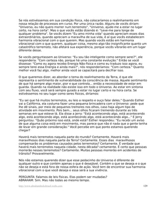 Se nós estivéssemos em sua condição física, não colocaríamos o realinhamento em
nossa relação de processos em curso. Por uma única razão. Alguns de vocês diriam:
"Universo, eu não quero morrer num terremoto", "Universo, ajude-me a estar no lugar
certo, na hora certa". Mas o que vocês estão dizendo é: "Leve-me para longe de
qualquer problema". Se vocês dizem "Eu amo minha vida" quando apreciam esses dias
extraordinários, quando apreciam a maravilha de sua vida, é aí que vocês estabelecem
harmonia vibracional com o que querem. Mas quando vocês estão em harmonia
vibracional com o que querem, qualquer coisa, mesmo algo tão insignificante quanto um
catastrófico terremoto, não afetará sua experiência, porque vocês vibrarão em um lugar
diferente desse.
Se vocês perguntassem ao Universo: "Eu sou tão inteligente como sempre serei?", ele
responderia: "Com certeza não, porque há uma constante evolução." Então se você
dissesse: "Como eu agora recebo Energia Não-física e como eu traduzo isso agora, eu
sempre terei essa Energia e ainda mais?", nós responderíamos: "Com certeza." Quanto
melhor você faz algo, melhor ainda você se capacitará para decifrar isso.
O que queremos dizer, ao abordar o tema do realinhamento da Terra, é que ele
representa o sentimento de vulnerabilidade da consciência de massa. Aquele sentimento
de que há sempre algo maior, pior e que controla... então a necessidade de estar em
guarda. Quando na realidade não existe isso em todo o Universo. Ao estar em sintonia
com seu fluxo, você será sempre guiado a estar no lugar certo e na hora certa. Se
estivéssemos no seu lugar como seres físicos, diríamos:
"Eu sei que há muitos terremotos, eu leio a respeito e ouço falar deles." Quando Esther
vai a Califórnia, ela costuma fazer uma pequena brincadeira com o Universo: pede que
lhe dê sinais, por meio de pequenos tremores nos olhos, caso haja algum tipo de
atividade em movimento. Pois bem... seus olhos ficaram tremendo durante as três
semanas em que esteve lá. Ela disse a Jerry: "Está acontecendo algo, está acontecendo
algo, está acontecendo algo, está acontecendo algo, está acontecendo algo..." E Jerry
perguntou: "Quão próximo isso está, onde está? Esther respondeu: "Eu recebi um aviso
de que alguma coisa está em movimento, mas parece que não é nada que a gente tenha
de levar em grande consideração." Você percebe em que ponto estamos querendo
chegar?
Haverá mais terremotos naquela parte do mundo? Certamente. Haverá mais
maravilhosos dias naquela parte da Terra? Certamente. Esses dias maravilhosos
compensarão os problemas causados pelos terremotos? Certamente. É verdade que
haverá mais terremotos naquela cidade, nesta década? certamente. É certo que pessoas
morrerão nesses terremotos? Certamente. Muitas pessoas morrerão em acidentes de
trânsito? Provavelmente.
Nós não estamos querendo dizer que esse pedacinho do Universo é diferente de
qualquer outro e que contém apenas o que é desejável. Contém o que se deseja e o que
não se deseja e está fora de nossa esfera de ação. Você tem de encontrar sua harmonia
vibracional com o que você deseja e essa será a sua vivência.
PERGUNTA: Falamos de leis físicas. Elas podem ser mudadas?
ABRAHAM: Sim. Mas não todas ao mesmo tempo.
http://www.abrahamhicksbrasil.webs.com 129
 