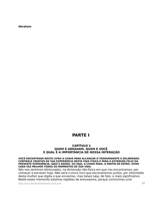 Abraham
PARTE I
CAPÍTULO 1
QUEM É ABRAHAM, QUEM É VOCÊ
E QUAL É A IMPORTÂNCIA DE NOSSA INTERAÇÃO
VOCÊ ENCONTRARÁ NESTE LIVRO A CHAVE PARA ALCANÇAR O TRANSPARENTE E DELIBERADO
CONTROLE CRIATIVO DE SUA EXPERIÊNCIA NESTA VIDA FÍSICA E PARA A EXTENSÃO FELIZ DA
PRESENTE EXPERIÊNCIA, AQUI E AGORA. OU SEJA, A CHAVE PARA, A PARTIR DE ENTÃO, VIVER
CADA VEZ MELHOR TODOS OS MOMENTOS DE SUA VIDA.
Nós nos sentimos afortunados, na dimensão não-física em que nos encontramos, por
começar a escrever hoje. Não será o único livro que escreveremos juntos, por intermédio
desta mulher que digita o que enviamos, mas talvez seja, de fato, o mais significativo.
Neste exato momento estamos repletos de entusiasmo, porque concluímos uma
http://www.abrahamhicksbrasil.webs.com 13
 