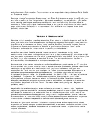 entusiasmado. Que emoção! Estava prestes a ter respostas a perguntas que fazia desde
os 6 anos de idade...
Durante nossos 30 minutos de conversa com Theo, Esther permaneceu em silêncio, mas
eu tinha uma longa lista de questões. Saímos da sessão em um estado de... não tenho
uma palavra exata para aquilo que sentíamos... um incrível misto de amor, alegria,
confiança. Esther, cujo medo havia dado lugar a um grande sentimento de afeto, pediu
para retornar no dia seguinte, porque agora, sim, sentia-se pronta para fazer suas
próprias perguntas.
"PEGUEM A PRÓXIMA SAÍDA"
Durante outras sessões, nos dias seguintes, Theo sugeriu -- diante de nossa solicitação
para que apontasse um meio pelo qual pudéssemos avançar de maneira mais efetiva --
que Esther e eu começamos, juntos, uma meditação diária, bastante simples. Fomos
informados de que ambos éramos "canais" e que o nome de nosso "guia" seria
informado mais adiante, durante uma "experiência clarividente".
Ao voltar para casa, imediatamente trocamos nossas roupas por outras mais
confortáveis, colocamos o despertador para tocar o alerta dentro de 15 minutos e então
nos sentamos e começamos a focalizar nossa respiração -- seguindo à risca as instruções
de Seth. Logo, algo começou a "respirar" Esther. Era, ao mesmo tempo, incrível e
extraordinário. Uma experiência realmente espetacular.
Passaram-se nove meses, durante os quais silenciávamos nossa mente por 15 minutos,
todos os dias, mas nunca mais se repetiu aquele primeiro fenômeno. Sempre havia uma
sensação de agradável adormecimento, mas nenhum movimento, até que, em
novembro de 1985, percebi que a cabeça de Esther se movimentava. Não demorei a
perceber que palavras eram desenhadas no ar, com letras soletradas através de
movimentos do nariz dela... EU SOU ABRAHAM... EU AMO VOCÊS... E ESTOU AQUI PARA
AJUDÁ-LOS... Em janeiro de 1986 eles começaram a ditar palavras, que Esther
datilografava, e depois passaram a falar por intermédio dela. Essa fase começou
enquanto estávamos viajando em uma estrada de Phoenix, ao lado de dois enormes
caminhões. As primeiras frases foram: "Esta estrada é muito perigosa... Peguem a
próxima saída."
O primeiro livro deles começou a ser elaborado em maio do mesmo ano. Depois se
seguiram grandes seminários, pequenos workshops, consultas particulares e programas
no rádioe na televisão. Que emoção incrível eu sentia ao participar disso tudo! É um
prazer imenso observar outras pessoas perguntando e aprendendo, como eu e Esther
havíamos feito, e constatar a felicidade com que essas criaturas recebiam as respostas.
Vivenciavam uma nova experiência de vida e um novo estágio de evolução.
Esther e eu gostamos muito da companhia um do outro e ambos apreciamos novas
experiências, novos amigos e novos ensinamentos, e estamos muito encantados com o
nosso papel nesse crescente fenômeno de Abraham que temos compartilhado desde
aquele momento.
http://www.abrahamhicksbrasil.webs.com 135
 