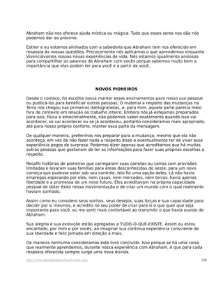 Abraham não nos oferece ajuda mística ou mágica. Tudo que esses seres nos dão nós
podemos dar ao próximo.
Esther e eu estamos alinhados com a sabedoria que Abraham tem nos oferecido em
resposta às nossas questões. Precocemente nós aplicamos o que aprendemos enquanto
Vivenciávamos nossas novas experiências de vida. Nós estamos igualmente ansiosos
para compartilhar as palavras de Abraham com vocês porque sabemos muito bem a
importância que elas podem ter para você e a partir de você.
NOVOS PIONEIROS
Desde o começo, foi escolha nossa manter esses ensinamentos para nosso uso pessoal
ou publicá-los para beneficiar outras pessoas. O material a respeito das mudanças na
Terra nos chegou nas primeiras datilografadas, e, para mim, aquela parte parecia meio
fora de contexto em relação ao trabalho inteiro. Embora nós já estejamos preparados
para isso, física e emocionalmente, não podemos saber exatamente quando isso vai
acontecer, se vai acontecer ou se já aconteceu, portanto consideramos mais apropriado,
até para nosso próprio conforto, manter essa parte da mensagem.
De qualquer maneira, preferimos nos preparar para a mudança, mesmo que ela não
aconteça, em vez de não fazer nada a respeito disso e eventualmente ter de viver essa
experiência pegos de surpresa. Podemos dizer apenas que acreditamos que há muitas
outras pessoas que gostariam de ter as informações para fazer suas próprias escolhas a
respeito.
Recolhi histórias de pioneiros que carregaram suas carretas ou carros com provisões
limitadas e levaram suas famílias para áreas desconhecidas do oeste, para um novo
começo que pudesse estar sob seu controle. Isto foi uma opção deles. Lá não havia
empregos esperando por eles, nem casas, nem mercados, nem terras: havia apenas
liberdade e a promessa de um novo futuro. Eles acreditavam na própria capacidade
pessoal de obter êxito nessa movimentação e de criar um mundo com o qual realmente
haviam sonhado.
Assim como eu considero seus sonhos, seus desejos, suas forças e sua capacidade para
decidir por si mesmos, e acredito no seu poder de criar para si o que quer que seja
importante para você, eu me senti mais confortável ao transmitir o que havia ouvido de
Abraham.
Sua alegria e sua evolução estão agregadas a TUDO-O-QUE-EXISTE. Assim eu estou
encantado, por mim e por vocês, ao imaginar sua contínua experiência consciente de
sua liberdade e feliz jornada em direção a mais.
De maneira nenhuma consideramos este livro concluído. Isso porque se há uma coisa
que realmente aprendemos, durante nossa experiência com Abraham, é que para cada
resposta oferecida sempre surge uma nova dúvida.
http://www.abrahamhicksbrasil.webs.com 136
 