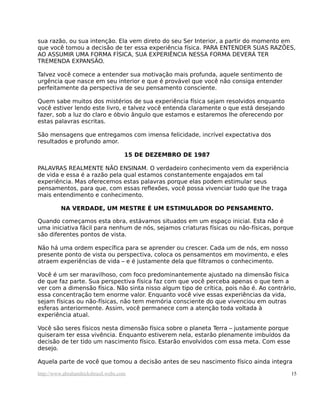 sua razão, ou sua intenção. Ela vem direto do seu Ser Interior, a partir do momento em
que você tomou a decisão de ter essa experiência física. PARA ENTENDER SUAS RAZÕES,
AO ASSUMIR UMA FORMA FÍSICA, SUA EXPERIÊNCIA NESSA FORMA DEVERÁ TER
TREMENDA EXPANSÃO.
Talvez você comece a entender sua motivação mais profunda, aquele sentimento de
urgência que nasce em seu interior e que é provável que você não consiga entender
perfeitamente da perspectiva de seu pensamento consciente.
Quem sabe muitos dos mistérios de sua experiência física sejam resolvidos enquanto
você estiver lendo este livro, e talvez você entenda claramente o que está desejando
fazer, sob a luz do claro e óbvio ângulo que estamos e estaremos lhe oferecendo por
estas palavras escritas.
São mensagens que entregamos com imensa felicidade, incrível expectativa dos
resultados e profundo amor.
15 DE DEZEMBRO DE 1987
PALAVRAS REALMENTE NÃO ENSINAM. O verdadeiro conhecimento vem da experiência
de vida e essa é a razão pela qual estamos constantemente engajados em tal
experiência. Mas oferecemos estas palavras porque elas podem estimular seus
pensamentos, para que, com essas reflexões, você possa vivenciar tudo que lhe traga
mais entendimento e conhecimento.
NA VERDADE, UM MESTRE É UM ESTIMULADOR DO PENSAMENTO.
Quando começamos esta obra, estávamos situados em um espaço inicial. Esta não é
uma iniciativa fácil para nenhum de nós, sejamos criaturas físicas ou não-físicas, porque
são diferentes pontos de vista.
Não há uma ordem específica para se aprender ou crescer. Cada um de nós, em nosso
presente ponto de vista ou perspectiva, coloca os pensamentos em movimento, e eles
atraem experiências de vida – e é justamente dela que filtramos o conhecimento.
Você é um ser maravilhoso, com foco predominantemente ajustado na dimensão física
de que faz parte. Sua perspectiva física faz com que você perceba apenas o que tem a
ver com a dimensão física. Não sinta nisso algum tipo de crítica, pois não é. Ao contrário,
essa concentração tem enorme valor. Enquanto você vive essas experiências da vida,
sejam físicas ou não-físicas, não tem memória consciente do que vivenciou em outras
esferas anteriormente. Assim, você permanece com a atenção toda voltada à
experiência atual.
Você são seres físicos nesta dimensão física sobre o planeta Terra – justamente porque
quiseram ter essa vivência. Enquanto estiverem nela, estarão plenamente imbuídos da
decisão de ter tido um nascimento físico. Estarão envolvidos com essa meta. Com esse
desejo.
Aquela parte de você que tomou a decisão antes de seu nascimento físico ainda integra
http://www.abrahamhicksbrasil.webs.com 15
 