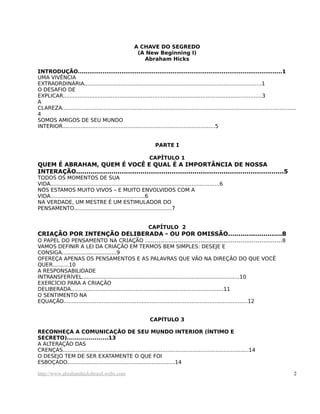 A CHAVE DO SEGREDO
(A New Beginning I)
Abraham Hicks
INTRODUÇÃO............................................................................................................1
UMA VIVÊNCIA
EXTRAORDINÁRIA...........................................................................................................1
O DESAFIO DE
EXPLICAR........................................................................................................................3
A
CLAREZA.............................................................................................................................................
4
SOMOS AMIGOS DE SEU MUNDO
INTERIOR............................................................................................5
PARTE I
CAPÍTULO 1
QUEM É ABRAHAM, QUEM É VOCÊ E QUAL É A IMPORTÂNCIA DE NOSSA
INTERAÇÃO....................................................................................................5
TODOS OS MOMENTOS DE SUA
VIDA......................................................................................................6
NÓS ESTAMOS MUITO VIVOS – E MUITO ENVOLVIDOS COM A
VIDA.........................................................6
NA VERDADE, UM MESTRE É UM ESTIMULADOR DO
PENSAMENTO...........................................................7
CAPÍTULO 2
CRIAÇÃO POR INTENÇÃO DELIBERADA - OU POR OMISSÃO..........................8
O PAPEL DO PENSAMENTO NA CRIAÇÃO ........................................................................8
VAMOS DEFINIR A LEI DA CRIAÇÃO EM TERMOS BEM SIMPLES: DESEJE E
CONSIGA.................................9
OFEREÇA APENAS OS PENSAMENTOS E AS PALAVRAS QUE VÃO NA DIREÇÃO DO QUE VOCÊ
QUER..........10
A RESPONSABILIDADE
INTRANSFERÍVEL...............................................................................................10
EXERCÍCIO PARA A CRIAÇÃO
DELIBERADA............................................................................................11
O SENTIMENTO NA
EQUAÇÃO...............................................................................................................12
CAPÍTULO 3
RECONHEÇA A COMUNICAÇÃO DE SEU MUNDO INTERIOR (ÍNTIMO E
SECRETO).....................13
A ALTERAÇÃO DAS
CRENÇAS................................................................................................................14
O DESEJO TEM DE SER EXATAMENTE O QUE FOI
ESBOÇADO.................................................................14
http://www.abrahamhicksbrasil.webs.com 2
 