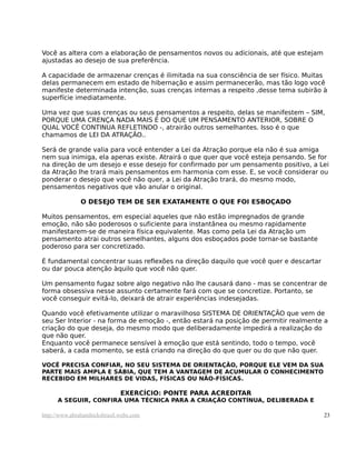 Você as altera com a elaboração de pensamentos novos ou adicionais, até que estejam
ajustadas ao desejo de sua preferência.
A capacidade de armazenar crenças é ilimitada na sua consciência de ser físico. Muitas
delas permanecem em estado de hibernação e assim permanecerão, mas tão logo você
manifeste determinada intenção, suas crenças internas a respeito ,desse tema subirão à
superfície imediatamente.
Uma vez que suas crenças ou seus pensamentos a respeito, delas se manifestem – SIM,
PORQUE UMA CRENÇA NADA MAIS É DO QUE UM PENSAMENTO ANTERIOR, SOBRE O
QUAL VOCÊ CONTINUA REFLETINDO -, atrairão outros semelhantes. Isso é o que
chamamos de LEI DA ATRAÇÃO..
Será de grande valia para você entender a Lei da Atração porque ela não é sua amiga
nem sua inimiga, ela apenas existe. Atrairá o que quer que você esteja pensando. Se for
na direção de um desejo e esse desejo for confirmado por um pensamento positivo, a Lei
da Atração lhe trará mais pensamentos em harmonia com esse. E, se você considerar ou
ponderar o desejo que você não quer, a Lei da Atração trará, do mesmo modo,
pensamentos negativos que vão anular o original.
O DESEJO TEM DE SER EXATAMENTE O QUE FOI ESBOÇADO
Muitos pensamentos, em especial aqueles que não estão impregnados de grande
emoção, não são poderosos o suficiente para instantânea ou mesmo rapidamente
manifestarem-se de maneira física equivalente. Mas como pela Lei da Atração um
pensamento atrai outros semelhantes, alguns dos esboçados pode tornar-se bastante
poderoso para ser concretizado.
É fundamental concentrar suas reflexões na direção daquilo que você quer e descartar
ou dar pouca atenção àquilo que você não quer.
Um pensamento fugaz sobre algo negativo não lhe causará dano - mas se concentrar de
forma obsessiva nesse assunto certamente fará com que se concretize. Portanto, se
você conseguir evitá-lo, deixará de atrair experiências indesejadas.
Quando você efetivamente utilizar o maravilhoso SISTEMA DE ORIENTAÇÃO que vem de
seu Ser Interior - na forma de emoção -, então estará na posição de permitir realmente a
criação do que deseja, do mesmo modo que deliberadamente impedirá a realização do
que não quer.
Enquanto você permanece sensível à emoção que está sentindo, todo o tempo, você
saberá, a cada momento, se está criando na direção do que quer ou do que não quer.
VOCÊ PRECISA CONFIAR, NO SEU SISTEMA DE ORIENTAÇÃO, PORQUE ELE VEM DA SUA
PARTE MAIS AMPLA E SÁBIA, QUE TEM A VANTAGEM DE ACUMULAR O CONHECIMENTO
RECEBIDO EM MILHARES DE VIDAS, FÍSICAS OU NÃO-FÍSICAS.
EXERCÍCIO: PONTE PARA ACREDITAR
A SEGUIR, CONFIRA UMA TÉCNICA PARA A CRIAÇÃO CONTÍNUA, DELIBERADA E
http://www.abrahamhicksbrasil.webs.com 23
 