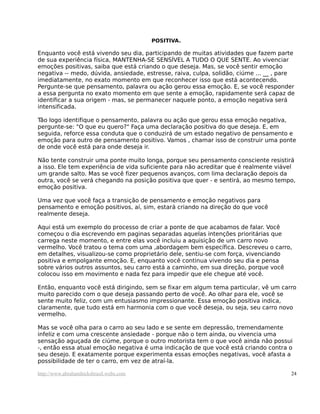 POSITIVA.
Enquanto você está vivendo seu dia, participando de muitas atividades que fazem parte
de sua experiência física, MANTENHA-SE SENSÍVEL A TUDO O QUE SENTE. Ao vivenciar
emoções positivas, saiba que está criando o que deseja. Mas, se você sentir emoção
negativa -- medo, dúvida, ansiedade, estresse, raiva, culpa, solidão, ciúme ... __ , pare
imediatamente, no exato momento em que reconhecer isso que está acontecendo.
Pergunte-se que pensamento, palavra ou ação gerou essa emoção. E, se você responder
a essa pergunta no exato momento em que sente a emoção, rapidamente será capaz de
identificar a sua origem - mas, se permanecer naquele ponto, a emoção negativa será
intensificada.
Tão logo identifique o pensamento, palavra ou ação que gerou essa emoção negativa,
pergunte-se: "O que eu quero?" Faça uma declaração positiva do que deseja. E, em
seguida, reforce essa conduta que o conduzirá de um estado negativo de pensamento e
emoção para outro de pensamento positivo. Vamos , chamar isso de construir uma ponte
de onde você está para onde deseja ir.
Não tente construir uma ponte muito longa, porque seu pensamento consciente resistirá
a isso. Ele tem experiência de vida suficiente para não acreditar que é realmente viável
um grande salto. Mas se você fizer pequenos avanços, com lima declaração depois da
outra, você se verá chegando na posição positiva que quer - e sentirá, ao mesmo tempo,
emoção positiva.
Uma vez que você faça a transição de pensamento e emoção negativos para
pensamento e emoção positivos, aí, sim, estará criando na direção do que você
realmente deseja.
Aqui está um exemplo do processo de criar a ponte de que acabamos de falar. Você
começou o dia escrevendo em paginas separadas aquelas intenções prioritárias que
carrega neste momento, e entre elas você incluiu a aquisição de um carro novo
vermelho. Você tratou o tema com uma ,abordagem bem específica. Descreveu o carro,
em detalhes, visualizou-se como proprietário dele, sentiu-se com força, vivenciando
positiva e empolgante emoção. E, enquanto você continua vivendo seu dia e pensa
sobre vários outros assuntos, seu carro está a caminho, em sua direção, porque você
colocou isso em movimento e nada fez para impedir que ele chegue até você.
Então, enquanto você está dirigindo, sem se fixar em algum tema particular, vê um carro
muito parecido com o que deseja passando perto de você. Ao olhar para ele, você se
sente muito feliz, com um entusiasmo impressionante. Essa emoção positiva indica,
claramente, que tudo está em harmonia com o que você deseja, ou seja, seu carro novo
vermelho.
Mas se você olha para o carro ao seu lado e se sente em depressão, tremendamente
infeliz e com uma crescente ansiedade - porque não o tem ainda, ou vivencia uma
sensação aguçada de ciúme, porque o outro motorista tem o que você ainda não possui
-, então essa atual emoção negativa é uma indicação de que você está criando contra o
seu desejo. E exatamente porque experimenta essas emoções negativas, você afasta a
possibilidade de ter o carro, em vez de atraí-la.
http://www.abrahamhicksbrasil.webs.com 24
 