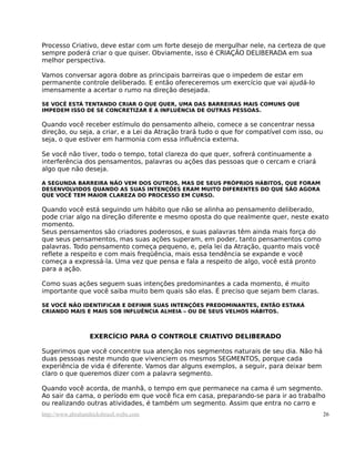 Processo Criativo, deve estar com um forte desejo de mergulhar nele, na certeza de que
sempre poderá criar o que quiser. Obviamente, isso é CRIAÇÃO DELIBERADA em sua
melhor perspectiva.
Vamos conversar agora dobre as principais barreiras que o impedem de estar em
permanente controle deliberado. E então ofereceremos um exercício que vai ajudá-lo
imensamente a acertar o rumo na direção desejada.
SE VOCÊ ESTÁ TENTANDO CRIAR O QUE QUER, UMA DAS BARREIRAS MAIS COMUNS QUE
IMPEDEM ISSO DE SE CONCRETIZAR É A INFLUÊNCIA DE OUTRAS PESSOAS.
Quando você receber estímulo do pensamento alheio, comece a se concentrar nessa
direção, ou seja, a criar, e a Lei da Atração trará tudo o que for compatível com isso, ou
seja, o que estiver em harmonia com essa influência externa.
Se você não tiver, todo o tempo, total clareza do que quer, sofrerá continuamente a
interferência dos pensamentos, palavras ou ações das pessoas que o cercam e criará
algo que não deseja.
A SEGUNDA BARREIRA NÃO VEM DOS OUTROS, MAS DE SEUS PRÓPRIOS HÁBITOS, QUE FORAM
DESENVOLVIDOS QUANDO AS SUAS INTENÇÕES ERAM MUITO DIFERENTES DO QUE SÃO AGORA
QUE VOCÊ TEM MAIOR CLAREZA DO PROCESSO EM CURSO.
Quando você está seguindo um hábito que não se alinha ao pensamento deliberado,
pode criar algo na direção diferente e mesmo oposta do que realmente quer, neste exato
momento.
Seus pensamentos são criadores poderosos, e suas palavras têm ainda mais força do
que seus pensamentos, mas suas ações superam, em poder, tanto pensamentos como
palavras. Todo pensamento começa pequeno, e, pela lei da Atração, quanto mais você
reflete a respeito e com mais freqüência, mais essa tendência se expande e você
começa a expressá-la. Uma vez que pensa e fala a respeito de algo, você está pronto
para a ação.
Como suas ações seguem suas intenções predominantes a cada momento, é muito
importante que você saiba muito bem quais são elas. É preciso que sejam bem claras.
SE VOCÊ NÃO IDENTIFICAR E DEFINIR SUAS INTENÇÕES PREDOMINANTES, ENTÃO ESTARÁ
CRIANDO MAIS E MAIS SOB INFLUÊNCIA ALHEIA – OU DE SEUS VELHOS HÁBITOS.
EXERCÍCIO PARA O CONTROLE CRIATIVO DELIBERADO
Sugerimos que você concentre sua atenção nos segmentos naturais de seu dia. Não há
duas pessoas neste mundo que vivenciem os mesmos SEGMENTOS, porque cada
experiência de vida é diferente. Vamos dar alguns exemplos, a seguir, para deixar bem
claro o que queremos dizer com a palavra segmento.
Quando você acorda, de manhã, o tempo em que permanece na cama é um segmento.
Ao sair da cama, o período em que você fica em casa, preparando-se para ir ao trabalho
ou realizando outras atividades, é também um segmento. Assim que entra no carro e
http://www.abrahamhicksbrasil.webs.com 26
 