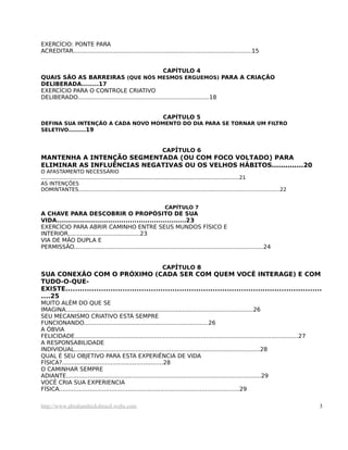 EXERCÍCIO: PONTE PARA
ACREDITAR...................................................................................................15
CAPÍTULO 4
QUAIS SÃO AS BARREIRAS (QUE NÓS MESMOS ERGUEMOS) PARA A CRIAÇÃO
DELIBERADA........17
EXERCÍCIO PARA O CONTROLE CRIATIVO
DELIBERADO.........................................................................18
CAPÍTULO 5
DEFINA SUA INTENÇÃO A CADA NOVO MOMENTO DO DIA PARA SE TORNAR UM FILTRO
SELETIVO........19
CAPÍTULO 6
MANTENHA A INTENÇÃO SEGMENTADA (OU COM FOCO VOLTADO) PARA
ELIMINAR AS INFLUÊNCIAS NEGATIVAS OU OS VELHOS HÁBITOS..............20
O AFASTAMENTO NECESSÁRIO
..........................................................................................................................21
AS INTENÇÕES
DOMINTANTES............................................................................................................................22
CAPÍTULO 7
A CHAVE PARA DESCOBRIR O PROPÓSITO DE SUA
VIDA............................................................23
EXERCÍCIO PARA ABRIR CAMINHO ENTRE SEUS MUNDOS FÍSICO E
INTERIOR........................................23
VIA DE MÃO DUPLA E
PERMISSÃO.........................................................................................................24
CAPÍTULO 8
SUA CONEXÃO COM O PRÓXIMO (CADA SER COM QUEM VOCÊ INTERAGE) E COM
TUDO-O-QUE-
EXISTE............................................................................................................
....25
MUITO ALÉM DO QUE SE
IMAGINA........................................................................................................26
SEU MECANISMO CRIATIVO ESTÁ SEMPRE
FUNCIONANDO.....................................................................26
A ÓBVIA
FELICIDADE............................................................................................................................27
A RESPONSABILIDADE
INDIVIDUAL.......................................................................................................28
QUAL É SEU OBJETIVO PARA ESTA EXPERIÊNCIA DE VIDA
FÍSICA?........................................................28
O CAMINHAR SEMPRE
ADIANTE............................................................................................................29
VOCÊ CRIA SUA EXPERIENCIA
FÍSICA....................................................................................................29
http://www.abrahamhicksbrasil.webs.com 3
 
