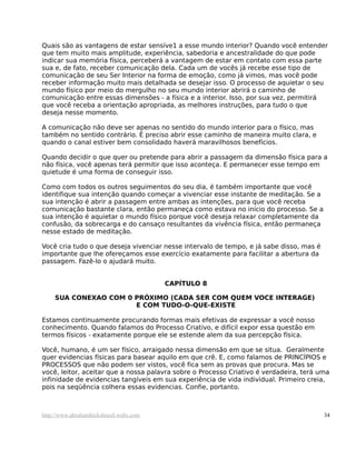 Quais são as vantagens de estar sensíve1 a esse mundo interior? Quando você entender
que tem muito mais amplitude, experiência, sabedoria e ancestralidade do que pode
indicar sua memória física, perceberá a vantagem de estar em contato com essa parte
sua e, de fato, receber comunicação dela. Cada um de vocês já recebe esse tipo de
comunicação de seu Ser Interior na forma de emoção, como já vimos, mas você pode
receber informação muito mais detalhada se desejar isso. O processo de aquietar o seu
mundo físico por meio do mergulho no seu mundo interior abrirá o caminho de
comunicação entre essas dimensões - a física e a interior. Isso, por sua vez, permitirá
que você receba a orientação apropriada, as melhores instruções, para tudo o que
deseja nesse momento.
A comunicação não deve ser apenas no sentido do mundo interior para o físico, mas
também no sentido contrário. É preciso abrir esse caminho de maneira muito clara, e
quando o canal estiver bem consolidado haverá maravilhosos benefícios.
Quando decidir o que quer ou pretende para abrir a passagem da dimensão física para a
não física, você apenas terá permitir que isso aconteça. E permanecer esse tempo em
quietude é uma forma de conseguir isso.
Como com todos os outros seguimentos do seu dia, é também importante que você
identifique sua intenção quando começar a vivenciar esse instante de meditação. Se a
sua intenção é abrir a passagem entre ambas as intenções, para que você receba
comunicação bastante clara, então permaneça como estava no início do processo. Se a
sua intenção é aquietar o mundo físico porque você deseja relaxar completamente da
confusão, da sobrecarga e do cansaço resultantes da vivência física, então permaneça
nesse estado de meditação.
Você cria tudo o que deseja vivenciar nesse intervalo de tempo, e já sabe disso, mas é
importante que lhe ofereçamos esse exercício exatamente para facilitar a abertura da
passagem. Fazê-lo o ajudará muito.
CAPÍTULO 8
SUA CONEXAO COM 0 PRÓXIMO (CADA SER COM QUEM VOCE INTERAGE)
E COM TUDO-O-QUE-EXISTE
Estamos continuamente procurando formas mais efetivas de expressar a você nosso
conhecimento. Quando falamos do Processo Criativo, e difícil expor essa questão em
termos físicos - exatamente porque ele se estende alem da sua percepção física.
Você, humano, é um ser físico, arraigado nessa dimensão em que se situa. Geralmente
quer evidencias físicas para basear aquilo em que crê. E, como falamos de PRINCÍPIOS e
PROCESSOS que não podem ser vistos, você fica sem as provas que procura. Mas se
você, leitor, aceitar que a nossa palavra sobre o Processo Criativo é verdadeira, terá uma
infinidade de evidencias tangíveis em sua experiência de vida individual. Primeiro creia,
pois na seqüência colhera essas evidencias. Confie, portanto.
http://www.abrahamhicksbrasil.webs.com 34
 