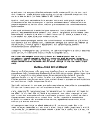 Acreditamos que, enquanto lê estas palavras e avalia suas experiências de vida, você
verá uma exata correlação entre o que aqui se encontra e o que está produzindo dia a
dia. ESSES PRINCÍPIOS QUE EXPRESSAMOS SÃO ETERNOS.
Quando começa sua experiência física, existem muitos sua volta que já chegaram a
varias conclusões. Eles criaram para si mesmos inúmeras crenças baseadas em suas
próprias experiências de vida ou em histórias que ouviram do que os cercaram desde
que nasceram.
Como você recebe todos os estímulos para pensar nas crenças oferecidas por outras
pessoas, frequentemente atrai para sua ,vida "provas" de que tudo e exatamente como
elas disseram. PORQUE VOCÊ ACREDITA QUE AS COISAS SÃO ASSIM, E SOMENTE POR ,
ESSA RAZÃO, AS CRENCAS MUDAM MUITO DEVAGAR.
Em vez de absorver crenças alheias, nós o aconselhamos, no momento em que recebe
esse estímulo que lhes damos agora, a observar a emoção que vem de seu interior. Se
ela for positiva, continue a pensar dessa forma, mas se for negativa, elimine
imediatamente esse pensamento.
Ao seguir a "orientação" de seu Ser Interior, em vez de ouvir opiniões e crenças daqueles
que o cercam, você terá uma evolução muito mais rápida e clara.
UM SER QUE NÃO ENTENDE 0 PROCESSO CRIATIVO, MAS ESTÁ MOTIVADO POR "ALGO",
EFETIVAMENTE CRIARÁ A RESPEITO. NÃO É NECESSÁRIO QUE VOCÊ ENTENDA 0 PROCESSO
CRIATIVO PARA SER UM CRIADOR DE TUDO QUE ESTEJA CONCRETIZANDO NO MOMENTO. MAS É
IMPORTANTE ENTENDER 0 PROCESSO CRIATIVO SE VOCÊ DESEJA TER CONTROLE SOBRE 0 QUE
QUER.
MUITO ALÉM DO QUE SE IMAGINA
Quando você olhar ao seu redor para o que envolveu desejo na sua experiência de vida,
entenda que tudo é criação sua. Cada parte desse todo, sem exceção, foi convidada para
integrar a sua vivência por meio do poder de seu pensamento criativo. E como não
podemos lhe oferecer as intrincados detalhes que estão envolvidos nesse Processo
Criativo, procuraremos lhe dar a mais clara imagem de como seus pensamentos colocam
em movimento a criação do que você focaliza.
Vocês são muito mais do que seres que podem perceber por intermédio de seus sentidos
físicos e que podem captar com os instrumentos de seu corpo.
CADA UM DE VOCÊS EMERGIU DE UMA OUTRA DIMENSÃO, DE UM MUNDO INTERIOR, DE
UM SÁBIO E EVOLUTIVO SER INTERIOR. E este ser está conectado a um grupo de seres
que, por sua vez, emerge também de um diferente grupo de seres, e assim par diante.
Enquanto vocês permanecem no planeta Terra com seu corpo físico, vivendo uma
experiência concreta, são, em determinado sentido, representantes de muito, muito
mais do que apenas aparentam.
AO LONGO DE SUA VIVÊNCIA, NÃO É APENAS VOCÊ QUE SOFRE A INFLUÊNCIA DE
SUAS PRÓPRIAS EXPERIÊNCIAS, MAS TODOS AQUELES QUE ESTÃO CONECTADOS A VOCÊ.
TODOS VOCÊS QUE TEM NESTE MOMENTO UMA FORMA FÍSICA ESTÃO, POR SUA VEZ, EM
http://www.abrahamhicksbrasil.webs.com 35
 