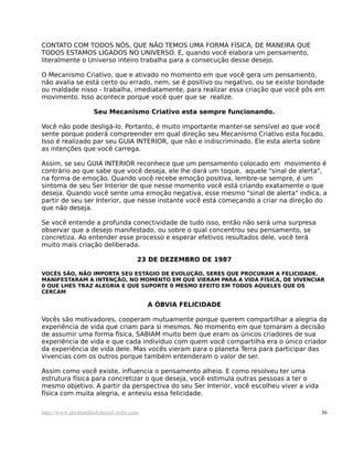 CONTATO COM TODOS NÓS, QUE NÃO TEMOS UMA FORMA FÍSICA, DE MANEIRA QUE
TODOS ESTAMOS LIGADOS NO UNIVERSO. E, quando você elabora um pensamento,
literalmente o Universo inteiro trabalha para a consecução desse desejo.
O Mecanismo Criativo, que e ativado no momento em que você gera um pensamento,
não avalia se está certo ou errado, nem, se é positivo ou negativo, ou se existe bondade
ou maldade nisso - trabalha, imediatamente, para realizar essa criação que você pôs em
movimento. Isso acontece porque você quer que se realize.
Seu Mecanismo Criativo esta sempre funcionando.
Você não pode desligá-lo. Portanto, é muito importante manter-se sensível ao que você
sente porque poderá compreender em qual direção seu Mecanismo Criativo esta focado.
Isso é realizado par seu GUIA INTERIOR, que não e indiscriminado. Ele esta alerta sobre
as intenções que você carrega.
Assim, se seu GUIA INTERIOR reconhece que um pensamento colocado em movimento é
contrário ao que sabe que você deseja, ele lhe dará um toque, aquele "sinal de alerta",
na forma de emoção. Quando você recebe emoção positiva, lembre-se sempre, é um
sintoma de seu Ser Interior de que nesse momento você está criando exatamente o que
deseja. Quando você sente uma emoção negativa, esse mesmo "sinal de alerta" indica, a
partir de seu ser Interior, que nesse instante você está começando a criar na direção do
que não deseja.
Se você entende a profunda conectividade de tudo isso, então não será uma surpresa
observar que a desejo manifestado, ou sobre o qual concentrou seu pensamento, se
concretiza. Ao entender esse processo e esperar efetivos resultados dele, você terá
muito mais criação deliberada.
23 DE DEZEMBRO DE 1987
VOCÊS SÃO, NÃO IMPORTA SEU ESTÁGIO DE EVOLUÇÃO, SERES QUE PROCURAM A FELICIDADE.
MANIFESTARAM A INTENÇÃO, NO MOMENTO EM QUE VIERAM PARA A VIDA FÍSICA, DE VIVENCIAR
0 QUE LHES TRAZ ALEGRIA E QUE SUPORTE 0 MESMO EFEITO EM TODOS AQUELES QUE OS
CERCAM
A ÓBVIA FELICIDADE
Vocês são motivadores, cooperam mutuamente porque querem compartilhar a alegria da
experiência de vida que criam para si mesmos. No momento em que tomaram a decisão
de assumir uma forma física, SABIAM muito bem que eram os únicos criadores de sua
experiência de vida e que cada indivíduo com quem você compartilha era o único criador
da experiência de vida dele. Mas vocês vieram para o planeta Terra para participar das
vivencias com os outros porque também entenderam o valor de ser.
Assim como você existe, influencia o pensamento alheio. E como resolveu ter uma
estrutura física para concretizar o que deseja, você estimula outras pessoas a ter o
mesmo objetivo. A partir da perspectiva do seu Ser Interior, você escolheu viver a vida
física com muita alegria, e anteviu essa felicidade.
http://www.abrahamhicksbrasil.webs.com 36
 