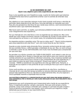 24 DE DEZEMBRO DE 1987
Qual é seu objetivo para esta experiência de vida física?
Essa e uma questão que com freqüência surge, e parte do motivo pelo qual estamos
compartilhando esse tema é justamente orientar você no sentido de entender essa
proposta.
Seu objetivo ou suas intenções estavam muito claros quando você tomou a decisão de
participar desta experiência de vida física. Uma das decisões ou intenções que você
fixou de uma perspectiva não-física foi que, tendo essa vivência, você conscientemente
escolheria tudo o que realmente desejasse.
Não havia outro caminho, ou atalho, que estivesse prédeterminado antes de você decidir
viver integralmente esta experiência.
Foi sua intenção ter uma vida física e criar as experiências que deseja ter. Mas como
desde que você chegou encontrou crenças e confusões do mundo no qual nasceu, essa
clara perspectiva se esvaiu e, em muitos casos, foi completamente esquecida.
As respostas prontas a questões como "Por que eu estou aqui?", "Qual é minha proposta
para essa experiência de vida física?" vem com muita força de seu Ser Interior.
Quando se esta vivendo nesta dimensão física, tomando conhecimento de tudo a partir
de seus sentidos físicos, e difícil perceber a totalidade do seu ser. Mas, se você começar
a entender a partir do seu SER EVOLUÍDO, terá muito mais facilidade para compreender
por que esta aqui.
Ao perceber sua infinita conexão com TUDO-O-QUE-EXISTE, você saberá o valor de sua
estada no planeta Terra. Porque a intenção que você definiu para sua vivencia não está
contida somente em sua experiência individual consciente, mas é expressa também por
meio de outros seres físicos que o cercam e que compartilham de suas experiências, e
para todos os seres de quem estes emergiram. Porque tudo esta em permanente
conexão - TODOS se beneficiam da experiência de vida que VOCÊ atrai. Portanto, a
evolução de sua espécie é mais profunda do que a evolução física que você é capaz de
perceber.
Como você escolheu ser uma parte dessa experiência de vida física, manifestou a
intenção de ter uma vida feliz porque acredita na natureza deliciosa dessa experiência. E
porque toda experiência física ou não-física é potencialmente feliz, há uma especial e
única qualidade inerente a expressão física da vida.
SUA EXISTÊNCIA PRESENTE É A CONCRETIZAÇÃO DO QUE VOCÊ CRI0U POR DESEJO INTENSO, E
ESSA EXPERIÊNCIA POR SI MESMA JÁ É UMA CLARA INDICAÇÃO DE QUE VOCÊ REALMENTE CRIA O
QUE DESEJA.
Esperamos que você compreenda que é responsável pela criação de sua experiência
física. É importante salientar, sempre, esse ponto. Para que você sempre o tenha
presente. Como você começa a entender que o desejo é o principio de toda criação e
como já identifica claramente o que deseja, você continuará sua magnífica criação
deliberada que principiou no seu nascimento físico.
http://www.abrahamhicksbrasil.webs.com 38
 