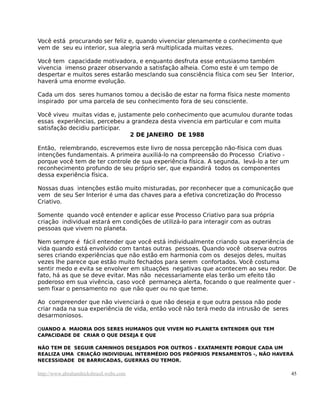 Você está procurando ser feliz e, quando vivenciar plenamente o conhecimento que
vem de seu eu interior, sua alegria será multiplicada muitas vezes.
Você tem capacidade motivadora, e enquanto desfruta esse entusiasmo também
vivencia imenso prazer observando a satisfação alheia. Como este é um tempo de
despertar e muitos seres estarão mesclando sua consciência física com seu Ser Interior,
haverá uma enorme evolução.
Cada um dos seres humanos tomou a decisão de estar na forma física neste momento
inspirado por uma parcela de seu conhecimento fora de seu consciente.
Você viveu muitas vidas e, justamente pelo conhecimento que acumulou durante todas
essas experiências, percebeu a grandeza desta vivencia em particular e com muita
satisfação decidiu participar.
2 DE JANEIRO DE 1988
Então, relembrando, escrevemos este livro de nossa percepção não-física com duas
intenções fundamentais. A primeira auxiliá-lo na compreensão do Processo Criativo -
porque você tem de ter controle de sua experiência física. A segunda, levá-lo a ter um
reconhecimento profundo de seu próprio ser, que expandirá todos os componentes
dessa experiência física.
Nossas duas intenções estão muito misturadas, por reconhecer que a comunicação que
vem de seu Ser Interior é uma das chaves para a efetiva concretização do Processo
Criativo.
Somente quando você entender e aplicar esse Processo Criativo para sua própria
criação individual estará em condições de utilizá-lo para interagir com as outras
pessoas que vivem no planeta.
Nem sempre é fácil entender que você está individualmente criando sua experiência de
vida quando está envolvido com tantas outras pessoas. Quando você observa outros
seres criando experiências que não estão em harmonia com os desejos deles, muitas
vezes lhe parece que estão muito fechados para serem confortados. Você costuma
sentir medo e evita se envolver em situações negativas que acontecem ao seu redor. De
fato, há as que se deve evitar. Mas não necessariamente elas terão um efeito tão
poderoso em sua vivência, caso você permaneça alerta, focando o que realmente quer -
sem fixar o pensamento no que não quer ou no que teme.
Ao compreender que não vivenciará o que não deseja e que outra pessoa não pode
criar nada na sua experiência de vida, então você não terá medo da intrusão de seres
desarmoniosos.
QUANDO A MAIORIA DOS SERES HUMANOS QUE VIVEM NO PLANETA ENTENDER QUE TEM
CAPACIDADE DE CRIAR O QUE DESEJA E QUE
NÃO TEM DE SEGUIR CAMINHOS DESEJADOS POR OUTROS - EXATAMENTE PORQUE CADA UM
REALIZA UMA CRIAÇÃO INDIVIDUAL INTERMÉDIO DOS PRÓPRIOS PENSAMENTOS -, NÃO HAVERÁ
NECESSIDADE DE BARRICADAS, GUERRAS OU TEMOR.
http://www.abrahamhicksbrasil.webs.com 45
 