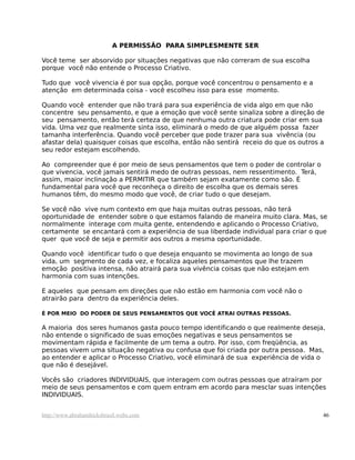 A PERMISSÃO PARA SIMPLESMENTE SER
Você teme ser absorvido por situações negativas que não correram de sua escolha
porque você não entende o Processo Criativo.
Tudo que você vivencia é por sua opção, porque você concentrou o pensamento e a
atenção em determinada coisa - você escolheu isso para esse momento.
Quando você entender que não trará para sua experiência de vida algo em que não
concentre seu pensamento, e que a emoção que você sente sinaliza sobre a direção de
seu pensamento, então terá certeza de que nenhuma outra criatura pode criar em sua
vida. Uma vez que realmente sinta isso, eliminará o medo de que alguém possa fazer
tamanha interferência. Quando você perceber que pode trazer para sua vivência (ou
afastar dela) quaisquer coisas que escolha, então não sentirá receio do que os outros a
seu redor estejam escolhendo.
Ao compreender que é por meio de seus pensamentos que tem o poder de controlar o
que vivencia, você jamais sentirá medo de outras pessoas, nem ressentimento. Terá,
assim, maior inclinação a PERMITIR que também sejam exatamente como são. É
fundamental para você que reconheça o direito de escolha que os demais seres
humanos têm, do mesmo modo que você, de criar tudo o que desejam.
Se você não vive num contexto em que haja muitas outras pessoas, não terá
oportunidade de entender sobre o que estamos falando de maneira muito clara. Mas, se
normalmente interage com muita gente, entendendo e aplicando o Processo Criativo,
certamente se encantará com a experiência de sua liberdade individual para criar o que
quer que você de seja e permitir aos outros a mesma oportunidade.
Quando você identificar tudo o que deseja enquanto se movimenta ao longo de sua
vida, um segmento de cada vez, e focaliza aqueles pensamentos que lhe trazem
emoção positiva intensa, não atrairá para sua vivência coisas que não estejam em
harmonia com suas intenções.
E aqueles que pensam em direções que não estão em harmonia com você não o
atrairão para dentro da experiência deles.
É POR MEIO DO PODER DE SEUS PENSAMENTOS QUE VOCÊ ATRAI OUTRAS PESSOAS.
A maioria dos seres humanos gasta pouco tempo identificando o que realmente deseja,
não entende o significado de suas emoções negativas e seus pensamentos se
movimentam rápida e facilmente de um tema a outro. Por isso, com freqüência, as
pessoas vivem uma situação negativa ou confusa que foi criada por outra pessoa. Mas,
ao entender e aplicar o Processo Criativo, você eliminará de sua experiência de vida o
que não é desejável.
Vocês são criadores INDIVIDUAIS, que interagem com outras pessoas que atraíram por
meio de seus pensamentos e com quem entram em acordo para mesclar suas intenções
INDIVIDUAIS.
http://www.abrahamhicksbrasil.webs.com 46
 