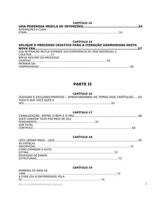 CAPÍTULO 14
UMA PODEROSA MESCLA DE INTENÇÕES......................................................54
ALTERAÇÕES A CADA
ETAPA.................................................................................................................55
CAPÍTULO 15
APLIQUE O PROCESSO CRIATIVO PARA A ITERAÇÃO HARMONIOSA NESTA
NOVA ERA....................................................................................................57
SUA INTERAÇÃO MÚTUA EXPANDE SUA EXPERIÊNCIA DE VIDA INDIVIDUAL E
COLETIVA........................57
BREVE RESUMO DO PROCESSO
CRIATIVO.............................................................................................59
PATAMAR DA
COMPREENSÃO................................................................................................................60
PARTE II
CAPÍTULO 16
DÚVIDAS E ESCLARECIMENTOS – APROFUNDANDO OS TEMAS DOS CAPÍTULOS.....63
TUDO O QUE VOCÊ QUER É
SEU...........................................................................................................63
CAPÍTULO 17
CANALIZAÇÃO: ENTRE O BEM E O MAL..............................................................66
VOCÊ CONVIDA TUDO POR MEIO DE SEU
PENSAMENTO........................................................................67
SOB TOTAL
CONTROLE.........................................................................................................................68
CAPÍTULO 18
LEIS GERAM MAIS...LEIS.................................................................................70
AS CRENÇAS
ABSORVIDAS....................................................................................................................71
COMO EXPANDIR A AUTO-
ESTIMA.........................................................................................................72
REVERSÃO DE DANOS
ESTRUTURAIS....................................................................................................73
CAPÍTULO 19
PRIMEIRO DE MAIO DE
1988................................................................................................................73
A CURA (OU A ENFERMIDADE) PELA
FÉ.................................................................................................74
http://www.abrahamhicksbrasil.webs.com 5
 