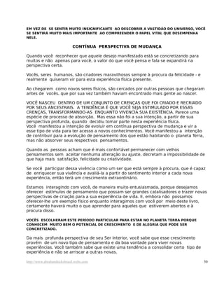 EM VEZ DE SE SENTIR MUITO INSIGNIFICANTE AO DESCOBRIR A VASTIDÃO DO UNIVERSO, VOCÊ
SE SENTIRÁ MUITO MAIS IMPORTANTE AO COMPREENDER O PAPEL VITAL QUE DESEMPENHA
NELE.
CONTÍNUA PERSPECTIVA DE MUDANÇA
Quando você reconhecer que aquele desejo manifestado está se concretizando para
muitos e não apenas para você, o valor do que você pensa e fala se expandirá na
perspectiva certa.
Vocês, seres humanos, são criadores maravilhosos sempre à procura da felicidade - e
realmente quiseram vir para esta experiência física presente.
Ao chegarem como novos seres físicos, são cercados por outras pessoas que chegaram
antes de vocês, que por sua vez também haviam encontrado mais gente ao nascer.
VOCÊ NASCEU DENTRO DE UM CONJUNTO DE CRENÇAS QUE FOI CRIADO E RECRIADO
POR SEUS ANCESTRAIS. A TENDÊNCIA É QUE VOCÊ SEJA ESTIMULADO POR ESSAS
CRENÇAS, TRANSFORMANDO-AS ENQUANTO VIVENCIA SUA EXISTÊNCIA. Parece uma
espécie de processo de absorção. Mas essa não foi a sua intenção, a partir de sua
perspectiva profunda, quando decidiu tomar parte nesta experiência física.
Você manifestou a intenção de evoluir em contínua perspectiva de mudança e vir a
esse tipo de vida para ter acesso a novos conhecimentos. Você manifestou a intenção
de contribuir para a evolução de pensamento dos que estão habitando o planeta Terra,
mas não absorver seus respectivos pensamentos.
Quando as pessoas acham que é mais confortável permanecer com velhos
pensamentos sem aceitar nenhuma alteração ou ajuste, decretam a impossibilidade de
que haja mais satisfação, felicidade ou criatividade.
Se você participar dessa vivência como um ser que está sempre à procura, que é capaz
de enriquecer sua vivência e avaliá-la a partir do sentimento interior a cada nova
experiência, então terá um crescimento extraordinário.
Estamos interagindo com você, de maneira muito entusiasmada, porque desejamos
oferecer estímulos de pensamento que possam ser grandes catalisadores e trazer novas
perspectivas de criação para a sua experiência de vida. E, embora não possamos
oferecer-lhe um exemplo físico enquanto interagimos com você por meio deste livro,
certamente haverá muito o que aprender para aqueles que estiverem abertos e à
procura disso.
VOCÊS ESCOLHERAM ESTE PERÍODO PARTICULAR PARA ESTAR NO PLANETA TERRA PORQUE
CONHECEM MUITO BEM O POTENCIAL DE CRESCIMENTO E DE ALEGRIA QUE PODE SER
CONCRETIZADO.
Da mais profunda perspectiva de seu Ser Interior, você sabe que esse crescimento
provém de um novo tipo de pensamento e da boa vontade para viver novas
experiências. Você também sabe que existe uma tendência a consolidar certo tipo de
experiência e não se arriscar a outras novas.
http://www.abrahamhicksbrasil.webs.com 50
 