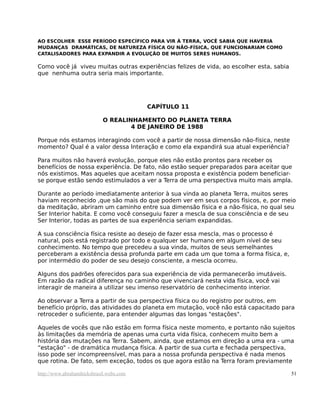 AO ESCOLHER ESSE PERÍODO ESPECÍFICO PARA VIR À TERRA, VOCÊ SABIA QUE HAVERIA
MUDANÇAS DRAMÁTICAS, DE NATUREZA FÍSICA OU NÃO-FÍSICA, QUE FUNCIONARIAM COMO
CATALISADORES PARA EXPANDIR A EVOLUÇÃO DE MUITOS SERES HUMANOS.
Como você já viveu muitas outras experiências felizes de vida, ao escolher esta, sabia
que nenhuma outra seria mais importante.
CAPÍTULO 11
O REALINHAMENTO DO PLANETA TERRA
4 DE JANEIRO DE 1988
Porque nós estamos interagindo com você a partir de nossa dimensão não-física, neste
momento? Qual é a valor dessa Interação e como ela expandirá sua atual experiência?
Para muitos não haverá evolução, porque eles não estão prontos para receber os
benefícios de nossa experiência. De fato, não estão sequer preparados para aceitar que
nós existimos. Mas aqueles que aceitam nossa proposta e existência podem beneficiar-
se porque estão sendo estimulados a ver a Terra de uma perspectiva muito mais ampla.
Durante ao período imediatamente anterior à sua vinda ao planeta Terra, muitos seres
haviam reconhecido ,que são mais do que podem ver em seus corpos físicos, e, por meio
da meditação, abriram um caminho entre sua dimensão física e a não-física, no qual seu
Ser Interior habita. E como você conseguiu fazer a mescla de sua consciência e de seu
Ser Interior, todas as partes de sua experiência seriam expandidas.
A sua consciência física resiste ao desejo de fazer essa mescla, mas o processo é
natural, pois está registrado por todo e qualquer ser humano em algum nível de seu
conhecimento. No tempo que precedeu a sua vinda, muitos de seus semelhantes
perceberam a existência dessa profunda parte em cada um que toma a forma física, e,
por intermédio do poder de seu desejo consciente, a mescla ocorreu.
Alguns dos padrões oferecidos para sua experiência de vida permanecerão imutáveis.
Em razão da radical diferença no caminho que vivenciará nesta vida física, você vai
interagir de maneira a utilizar seu imenso reservatório de conhecimento interior.
Ao observar a Terra a partir de sua perspectiva física ou do registro por outros, em
benefício próprio, das atividades do planeta em mutação, você não está capacitado para
retroceder o suficiente, para entender algumas das longas "estações".
Aqueles de vocês que não estão em forma física neste momento, e portanto não sujeitos
às limitações da memória de apenas uma curta vida física, conhecem muito bem a
história das mutações na Terra. Sabem, ainda, que estamos em direção a uma era - uma
“estação" - de dramática mudança física. A partir de sua curta e fechada perspectiva,
isso pode ser incompreensível, mas para a nossa profunda perspectiva é nada menos
que rotina. De fato, sem exceção, todos os que agora estão na Terra foram previamente
http://www.abrahamhicksbrasil.webs.com 51
 