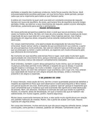 alertados a respeito das mudanças vindouras, tanto físicas quanta não-físicas. Você
entusiasmadamente escolheu participar, em sua forma física, deste período, porque
sabia que seria importante para todos os que fizessem parte.
A esfera em movimento na qual você vive está em constante processo de reajuste.
Sempre em busca de equilíbrio. Às vezes, permanece fora de equilíbrio durante longos
períodos. Então, ao retornar a seus movimentos de reajuste, podem ocorrer alterações
dramáticas, justamente para acertar o alinhamento.
MAIOR INTENSIDADE
De nossa profunda perspectiva podemos dizer a você que isso já aconteceu muitas
vezes na história da Terra. De fato, em mais de uma ocasião, houve mudanças de maior
magnitude do que a que está em curso agora. Esta é apenas parcial, mas implica
devastação em algumas áreas, enquanto outras estarão relativamente livres de
destruição.
Há, nesses realinhamentos, uma oportunidade de preparação de natureza física e
emocional. Quem estiver alerta a respeito do que acontecerá em sua vivência, a partir
de uma perspectiva muito profunda, não verá em determinadas ocorrências algo com
que se preocupar ou temer, e pelo contrário, as esperará com muito entusiasmo pelo
que oferecerá de ensinamento.
No momento em que escolheu este tempo físico e lugar, você sabia muito bem quais
oportunidades de crescimento teria, porque entendeu que as habilidades e os potenciais
de sua natureza criativa não estavam completamente realizados.
Você entendeu, também a partir dessa perspectiva muito intima, que um tempo de
mudanças profundas permite muita reflexão a respeito do que se deseja. E quando
alguém espera e consegue, há muito a receber, o que por sua vez traz imensa
satisfação. Assim, se você não comparar o que aconteceu com o que virá, mas antever
sua capacidade de mover-se com alegria através dos tempos, então o momento
presente é de alegria e expansão.
6 DE JANEIRO DE 1988
É nossa intenção, nesta seção do livro, dar-lhe a maior quantidade possível de detalhes a
respeito da experiência física que você observará e vivenciará enquanto a Terra realiza
um parcial ajuste em seu eixo. Acentuamos a palavra "parcial" porque é importante que
você compreenda que a mudança que está ocorrendo não significará a total destruição
do planeta. Nem, em absoluto, resultará na extinção de tudo que existe na superfície.
Haverá, no entanto, áreas de devastação, em que a maioria dos que ali habitam não
sobreviverão. Em muitos lugares, porém, haverá segurança.
Muitas áreas vivenciarão tremores de terra, e eles serão muito significativos em relação
aos padrões habituais de medida. Porém, não a ponto de acabar com tudo. Haverá
rupturas em algumas áreas.
Por causa dos tremores, muitas estruturas que são pouco seguras sofrerão danos. Largas
construções, como pontes e viadutos, poderão ser afetadas. Certamente vias de
http://www.abrahamhicksbrasil.webs.com 52
 