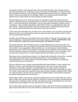 transporte também serão prejudicadas. Nós não podemos falar com precisão sobre a
extensão do prejuízo em cada área, porque há muitas possibilidades. A crosta terrestre
tem resistência variável, e não estamos completamente seguros de como regiões mais
fortes e mais fracas poderão ser afetadas. Mesmo nas áreas de grande destruição,
poderá haver muitos pólos de concentração de sobreviventes.
Recomendamos que você utilize os exercícios que foram oferecidos neste livro para
reduzir a influência de sua ansiedade física, se estiver vivendo nesses lugares de grande
risco - muitos são bastante conhecidos, como os que estão situados em pontos muito
suscetíveis, como as falhas geológicas. Você deve se fixar na capacidade de alerta de
seu interior - exatamente porque você tem muito acesso a orientação de dentro para
fora, que lhe será valiosíssima ao longo deste tempo de incerteza.
Como você está mesclando seu ser físico com o Ser Interior, terá uma forte intuição não
apenas quando um grande perigo estiver se aproximando como também sobre a segu-
rança da área onde você está.
Quando você entende que pelo poder da Lei da Criação é capaz de criar qualquer coisa
que você deseja - inclusive permanecer em áreas seguras -, ENTÃO COMPREENDE QUE
TEM O PODER DE ESTAR NO LUGAR APROPRIADO, NO MOMENTO CERTO.
Em outras palavras, você não precisa de um mapa oferecido por quem quer que seja.
Confie inteiramente em seu conhecimento interior. Muitos seres humanos, porém, ainda
não confiam nessa capacidade. Não acreditam em si mesmos para tomar decisões
apropriadas num nível físico consciente e também não consideram a informação interna.
Por isso insistimos nesta comunicação, na intenção de estimular você a perceber que o
conhecimento já está em seu interior. Basta permitir que aflore, que lhe chegue.
Reconheça que a emoção que emerge é um sistema de orientação muito forte, e quando
você está se sentindo extremamente desconfortável e não consegue encontrar
conscientemente um motivo para isso é porque está se manifestando um poderoso
conhecimento que vem de dentro.
Nós nos referimos aqui a áreas de grande destruição para oferecer a você indícios que
possam conduzir a uma decisão. Isso significa que, caso viva em uma área muito
vulnerável, você pode considerar a possibilidade de se mudar, porque quando os
tremores de maior intensidade começarem não haverá tempo para evacuação. Ao redor
do mundo, áreas próximas a grandes mananciais de água também poderão sofrer danos,
em razão da força e do alto volume da água em determinados movimentos resultantes
do gradual ajustamento do eixo da terra.
Nos Estados Unidos, esse tipo de ocorrência poderá ocorrer com intensidade nas costas
leste e oeste. Por causa da baixa altitude e da altura e da força da água, grande parte de
algumas áreas litorâneas serão varridas, deixarão de existir. Acreditamos que uma área
considerável será tragada ou ficará submersa por essa razão.
Outra informação específica para os Estados Unidos é que além dos danos causados pela
água haverá tremores de terra mais intensos e poderosos do que os que aconteceram no
http://www.abrahamhicksbrasil.webs.com 53
 