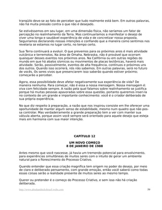 tranqüilo deve-se ao fato de perceber que tudo realmente está bem. Em outras palavras,
não há muita pressão contra o que não é desejado.
Se estivéssemos em seu lugar, em uma dimensão física, não seríamos um fator de
percepção no realinhamento da Terra. Mas continuaríamos a manifestar o desejo de
viver uma longa e saudável experiência de vida e de concretizar nossa proposta.
Seguiríamos declarando nossas intenções e confiando que a maneira como sentimos nos
revelaria se estamos no lugar certo, no tempo certo.
Sua Terra continuará a evoluir. O que prevemos para os próximos anos é mais atividade
vulcânica e terremotos. Na área de Omaha, Nebraska, não é provável que ocorram
quaisquer desses eventos nos próximos anos. Na Califórnia ou em outras regiões do
mundo em que há abalos sísmicos ou movimentos de placas tectônicas, haverá mais
atividade. Serão, possivelmente, eventos de alta frequência, contínuos e próximos uns
dos outros. Quando isso ocorrerá, nós não sabemos. Em outras palavras, será no futuro
de vocês. Os seres vivos que presenciarem isso saberão quando estiver próximo;
começarão a perceber.
Agora, essa possibilidade deve afetar negativamente sua experiência de vida? De
maneira nenhuma. Para começar, não é essa a nossa mensagem. Nossa mensagem é:
viva com felicidade sempre. A razão pela qual falamos sobre realinhamento se justifica
porque há muitas pessoas apavoradas sobre essa questão, portanto queremos inseri-la
no contexto de um grande e importante conhecimento: você é o criador deliberado de
sua própria experiência.
No que diz respeito à preparação, a razão que nos inspirou consiste em lhe oferecer uma
oportunidade de manter algum senso de estabilidade, mesmo num quadro que não pos-
sa controlar. Mas verdadeiramente a grande preparação tem a ver com manter sua
válvula aberta, porque assim você sempre será orientado para aquele desejo que esteja
mais em harmonia com sua maior intenção.
CAPÍTULO 12
UM NOVO COMEÇO
8 DE JANEIRO DE 1988
Antes mesmo que você nascesse, já havia um tremendo potencial para envolvimento,
para experiências simultâneas de muitos seres com o intuito de gerar um ambiente
natural para o florescimento do Processo Criativo.
Quando entender que essa criação magnífica tem origem no poder do desejo, por meio
de claro e deliberado pensamento, com grande emoção, então você saberá como todas
essas coisas serão a realidade presente de muitos seres ao mesmo tempo.
Querer ou pretender é o começo do Processo Criativo, e sem isso não há criação
deliberada.
http://www.abrahamhicksbrasil.webs.com 59
 