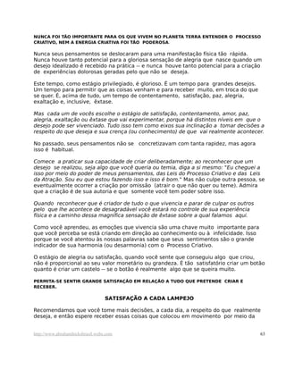 NUNCA FOI TÃO IMPORTANTE PARA OS QUE VIVEM NO PLANETA TERRA ENTENDER O PROCESSO
CRIATIVO, NEM A ENERGIA CRIATIVA FOI TÃO PODEROSA.
Nunca seus pensamentos se deslocaram para uma manifestação física tão rápida.
Nunca houve tanto potencial para a gloriosa sensação de alegria que nasce quando um
desejo idealizado é recebido na prática -- e nunca houve tanto potencial para a criação
de experiências dolorosas geradas pelo que não se deseja.
Este tempo, como estágio privilegiado, é glorioso. É um tempo para grandes desejos.
Um tempo para permitir que as coisas venham e para receber muito, em troca do que
se quer. É, acima de tudo, um tempo de contentamento, satisfação, paz, alegria,
exaltação e, inclusive, êxtase.
Mas cada um de vocês escolhe o estágio de satisfação, contentamento, amor, paz,
alegria, exaltação ou êxtase que vai experimentar, porque há distintos níveis em que o
desejo pode ser vivenciado. Tudo isso tem como eixos sua inclinação a tomar decisões a
respeito do que deseja e sua crença (ou conhecimento) de que vai realmente acontecer.
No passado, seus pensamentos não se concretizavam com tanta rapidez, mas agora
isso é habitual.
Comece a praticar sua capacidade de criar deliberadamente; ao reconhecer que um
desejo se realizou, seja algo que você queria ou temia, diga a si mesmo: "Eu cheguei a
isso por meio do poder de meus pensamentos, das Leis do Processo Criativo e das Leis
da Atração. Sou eu que estou fazendo isso e isso é bom." Mas não culpe outra pessoa, se
eventualmente ocorrer a criação por omissão (atrair o que não quer ou teme). Admira
que a criação é de sua autoria e que somente você tem poder sobre isso.
Quando reconhecer que é criador de tudo o que vivencia e parar de culpar os outros
pelo que lhe acontece de desagradável você estará no controle de sua experiência
física e a caminho dessa magnífica sensação de êxtase sobre a qual falamos aqui.
Como você aprendeu, as emoções que vivencia são uma chave muito importante para
que você perceba se está criando em direção ao conhecimento ou à infelicidade. Isso
porque se você atentou às nossas palavras sabe que seus sentimentos são o grande
indicador de sua harmonia (ou desarmonia) com o Processo Criativo.
O estágio de alegria ou satisfação, quando você sente que conseguiu algo que criou,
não é proporcional ao seu valor monetário ou grandeza. É tão satisfatório criar um botão
quanto é criar um castelo -- se o botão é realmente algo que se queira muito.
PERMITA-SE SENTIR GRANDE SATISFAÇÃO EM RELAÇÃO A TUDO QUE PRETENDE CRIAR E
RECEBER.
SATISFAÇÃO A CADA LAMPEJO
Recomendamos que você tome mais decisões, a cada dia, a respeito do que realmente
deseja, e então espere receber essas coisas que colocou em movimento por meio da
http://www.abrahamhicksbrasil.webs.com 63
 