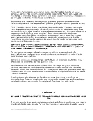 Muitos seres humanos não vivenciaram muitas transformações durante um longo
período, e por isso não experimentaram grande crescimento. Assim, como você está
mesclando as intenções do seu Ser Interior com as do seu ser consciente, a necessidade
de evolução conduzirá a muitas novas experiências.
Escrevemos este segmento do livro porque queremos que você entenda que tem
capacidade para criar suas experiências, qualquer que seja o caminho que você escolha.
Dizer "Eu quero crescer" é uma boa atitude. Do mesmo modo, "Eu quero crescer por
meio de experiências agradáveis" dá a você mais controle. Ao reconhecer que a Terra
está se deslocando sobre seu eixo, seu desejo expresso pode ser: "Eu quero sobreviver a
essa acomodação da Terra sobre seu eixo." Sugerimos uma criação ainda mais
deliberada e específica. Nós o encorajamos a não apenas querer sobreviver , mas a
sobreviver com alegria. Nós o encorajamos a pretender uma experiência de vida
maravilhosa mesmo durante o período de grande transformação e mesmo que você
esteja nas grandes áreas de risco.
COMO VOCÊ QUER CONTINUAR ESSA EXPERIÊNCIA DE VIDA FÍSICA, SEU MECANISMO CRIATIVO,
SEU SER INTERIOR, O UNIVERSO INTEIRO -- LITERALMENTE TUDO-O-QUE-EXISTE -- AJUDARÃO
VOCÊ A REALIZAR PLENAMENTE ESSA INTENÇÃO.
Se você pensa apenas em sobreviver, nunca permitindo pensamentos de não
sobrevivência que conduzam a um grande medo ou emoção negativa, então criará a
experiência de sobrevivência.
Como você se visualiza em segurança e confortável, em expansão, exultante e feliz,
então essa é a experiência de vida que você terá.
Reconhecemos que para muitos de vocês haverá um tempo de ajuste, porque as
palavras a respeito dos realinhamentos planetários não são ouvidas com facilidade.
Sabemos, porém, que o conhecimento e a utilização dos exercícios que oferecemos aqui
o conduzirão a um claro entendimento dos verdadeiros princípios de vida que você está
querendo entender.
A aplicação dos princípios que você está lendo neste livro com a experiência da
acomodação da Terra em seu eixo são uma combinação maravilhosa. Você anteviu que
estaria vivendo um tempo muito bom aqui e, de fato, você tem toda razão.
CAPÍTULO 15
APLIQUE O PROCESSO CRIATIVO PARA A INTERAÇÃO HARMONIOSA NESTA NOVA
ERA
O período anterior à sua vinda nesta experiência de vida física prometia que nela haveria
grande satisfação, paz e alegria. Por isso é um tempo em que muitos de vocês -- como
http://www.abrahamhicksbrasil.webs.com 68
 