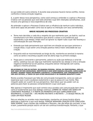 os que estão em outra sintonia. E durante esse processo haverá menos conflito, menos
confronto e menos emoção negativa.
E, a partir dessa nova perspectiva, como você começa a entender e a aplicar o Processo
Criativo com as pessoas que você está atraindo e que têm intenções semelhantes, você
iniciará uma gloriosa e nova experiência de vida.
Ao entender e aplicar o Processo Criativo sem a influência de nenhum outro indivíduo,
você será capaz de perceber como isso se aplica na interação com seus semelhantes.
BREVE RESUMO DO PROCESSO CRIATIVO
• Tome mais decisões a cada dia a respeito do que realmente quer; ao fazê-lo, você se
transformará num filtro automático que atrairá s coisas e circunstâncias que
expandirão o que deseja; então você vai ignorar ou repelir tudo o que não favoreça a
concretização de suas intenções.
• Entenda que todo pensamento que você tem em direção ao que quer promove a
criação disso, e que sentir uma emoção positiva indica maior velocidade de sua
criação.
• Enquanto está se movimentando ao longo do dia, mantenha-se sensível à maneira
como se sente e reconheça aquele sinal de alerta logo no primeiro estágio.
• Traga para o consciente o pensamento, palavra ou ação que disfarçou o sinal de
alerta, substitua isso por algo que realmente represente seu desejo e sinta a emoção
negativa transformar-se em positiva; enquanto estiver interagindo com outros,
aplique o mesmo processo.
RELACIONAR-SE COM OS OUTROS, DE MANEIRA PESSOAL, SOCIAL OU PROFISSIONAL, IMPLICA
QUE CADA UM DOS ENVOLVIDOS, IDENTIFICOU O QUE QUER DAQUELA RELAÇÃO, ASSOCIAÇÃO OU
ACORDO. QUANDO TODOS DECIDIREM A RESPEITO, É FUNDAMENTAL QUE COMUNIQUEM ISSO
UNS AOS OUTROS, A TODOS OS QUE ESTÃO ENVOLVIDOS E DE MANEIRA BASATNTE CLARA.
Muitos acordos fracassam por falta de comunicação transparente, como se cada um
esperasse que o outro soubesse exatamente o que se passa em sua mente. Mas
ninguém pode ver a partir de sua perspectiva. Você deve usar seu poder com as
palavras para fazer as pessoas compreenderem o que você quer.
Não apenas é importante que você comece seus acordos com comunicação bem clara,
como é fundamental que esse diálogo continue. LEMBRE-SE TODOS SÃO SERES EM
CONSTANTE MUDANÇA, E A PARTIR DO MOMENTO EM QUE COMEÇARAM ESSE
MOVIMENTO, A CADA DIA -- ATÉ MESMO INSTANTE A INSTANTE --, O DESEJO INICIAL DE
CADA UM PODE MUDAR.
Para as relações ou acordos mais importantes, mantenha um breve horário di[ario
dedicado a reafirmar o que você deseja, PORQUE NENHUMA CRIAÇÃO ESTÁ CONCLUÍDA
PARA SEMPRE. Suas criações são moldáveis e flexíveis, não são feitas de concreto, e isso
é bom, justamente porque você é um ser em contínua transformação. Portanto, o que
http://www.abrahamhicksbrasil.webs.com 71
 
