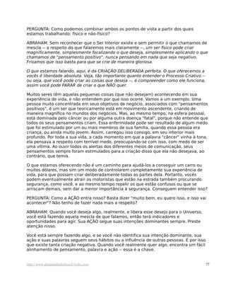 PERGUNTA: Como podemos combinar ambos os pontos de vista a partir dos quais
estamos trabalhando: físico e não-físico?
ABRAHAM: Sem reconhecer que o Ser Interior existe e sem permitir o que chamamos de
mescla -- a respeito do que falaremos mais claramente --, um ser físico pode criar
magnificamente, simplesmente focalizando o que deseja, simplesmente aplicando o que
chamamos de "pensamento positivo", nunca pensando em nada que seja negativo.
Frisamos que isso basta para que se crie de maneira gloriosa.
O que estamos falando, aqui, é da CRIAÇÃO DELIBERADA perfeita. O que oferecemos a
vocês é liberdade absoluta. Veja, tão importante quanto entender o Processo Criativo --
ou seja, que você pode criar as coisas que deseja --, é compreender como ele funciona,
assim você pode PARAR de criar o que NÃO quer.
Muitos seres têm aquelas pequenas coisas (que não desejam) acontecendo em sua
experiência de vida, e não entendem por que isso ocorre. Vamos a um exemplo. Uma
pessoa muito concentrada em seus objetivos de negócio, associados com "pensamentos
positivos", é um ser que teoricamente está em movimento ascendente, criando de
maneira magnífica no mundos dos negócios. Mas, ao mesmo tempo, na esfera pessoal,
está dominada pelo câncer ou por alguma outra doença "fatal", porque não entende que
todos os seus pensamentos criam. Essa enfermidade pode ser resultado de algum medo
que foi estimulado por um ou mais membros de sua família, quando essa pessoa era
criança, ou ainda muito jovem. Assim, carregou isso consigo, em seu interior mais
profundo. Por toda a sua vida, a cada momento em que a palavra "câncer" vinha à tona,
ela pensava a respeito com terrível medo, preocupando-se com isso, com medo de ser
uma vítima. Ao ouvir todos os alertas dos diferentes meios de comunicação, seus
pensamentos sempre foram estimulados para a criação disso que ela não desejava, ao
contrário, que temia.
O que estamos oferecendo não é um caminho para ajudá-los a conseguir um carro ou
muitos dólares, mas sim um modo de controlarem completamente sua experiência de
vida, para que possam criar deliberadamente todas as partes dela. Portanto, vocês
podem eventualmente atrair os motoristas que estão na estrada também procurando
segurança, como você, e ao mesmo tempo repelir os que estão confusos ou que se
arriscam demais, sem dar a menor importância à segurança. Conseguem entender isso?
PERGUNTA: Como a AÇÃO entra nisso? Basta dizer "muito bem, eu quero isso, e isso vai
acontecer"? Não tenho de fazer nada mais a respeito?
ABRAHAM: Quando você deseja algo, realmente, e libera esse desejo para o Universo,
você está fazendo aquela mescla de que falamos, então terá indicadores e
oportunidades para agir. Sua AÇÃO segue suas intenções dominantes sempre. Preste
atenção nisso.
Você está sempre fazendo algo, e se você não identifica sua intenção dominante, sua
ação e suas palavras seguem seus hábitos ou a influência de outras pessoas. É por isso
que existe tanta criação negativa. Quando você realmente quer algo, encontra um fácil
alinhamento de pensamento, palavra e ação -- essa é a chave.
http://www.abrahamhicksbrasil.webs.com 77
 