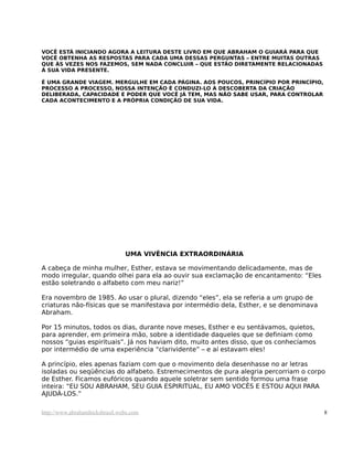 VOCÊ ESTÁ INICIANDO AGORA A LEITURA DESTE LIVRO EM QUE ABRAHAM O GUIARÁ PARA QUE
VOCÊ OBTENHA AS RESPOSTAS PARA CADA UMA DESSAS PERGUNTAS – ENTRE MUITAS OUTRAS
QUE ÀS VEZES NOS FAZEMOS, SEM NADA CONCLUIR – QUE ESTÃO DIRETAMENTE RELACIONADAS
À SUA VIDA PRESENTE.
É UMA GRANDE VIAGEM. MERGULHE EM CADA PÁGINA. AOS POUCOS, PRINCÍPIO POR PRINCÍPIO,
PROCESSO A PROCESSO, NOSSA INTENÇÃO É CONDUZI-LO À DESCOBERTA DA CRIAÇÃO
DELIBERADA, CAPACIDADE E PODER QUE VOCÊ JÁ TEM, MAS NÃO SABE USAR, PARA CONTROLAR
CADA ACONTECIMENTO E A PRÓPRIA CONDIÇÃO DE SUA VIDA.
UMA VIVÊNCIA EXTRAORDINÁRIA
A cabeça de minha mulher, Esther, estava se movimentando delicadamente, mas de
modo irregular, quando olhei para ela ao ouvir sua exclamação de encantamento: “Eles
estão soletrando o alfabeto com meu nariz!”
Era novembro de 1985. Ao usar o plural, dizendo “eles”, ela se referia a um grupo de
criaturas não-físicas que se manifestava por intermédio dela, Esther, e se denominava
Abraham.
Por 15 minutos, todos os dias, durante nove meses, Esther e eu sentávamos, quietos,
para aprender, em primeira mão, sobre a identidade daqueles que se definiam como
nossos “guias espirituais”. Já nos haviam dito, muito antes disso, que os conhecíamos
por intermédio de uma experiência “clarividente” – e aí estavam eles!
A princípio, eles apenas faziam com que o movimento dela desenhasse no ar letras
isoladas ou seqüências do alfabeto. Estremecimentos de pura alegria percorriam o corpo
de Esther. Ficamos eufóricos quando aquele soletrar sem sentido formou uma frase
inteira: “EU SOU ABRAHAM, SEU GUIA ESPIRITUAL, EU AMO VOCÊS E ESTOU AQUI PARA
AJUDÁ-LOS.”
http://www.abrahamhicksbrasil.webs.com 8
 