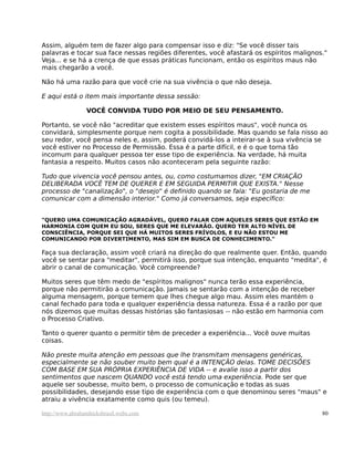 Assim, alguém tem de fazer algo para compensar isso e diz: "Se você disser tais
palavras e tocar sua face nessas regiões diferentes, você afastará os espíritos malignos."
Veja... e se há a crença de que essas práticas funcionam, então os espíritos maus não
mais chegarão a você.
Não há uma razão para que você crie na sua vivência o que não deseja.
E aqui está o item mais importante dessa sessão:
VOCÊ CONVIDA TUDO POR MEIO DE SEU PENSAMENTO.
Portanto, se você não "acreditar que existem esses espíritos maus", você nunca os
convidará, simplesmente porque nem cogita a possibilidade. Mas quando se fala nisso ao
seu redor, você pensa neles e, assim, poderá convidá-los a inteirar-se à sua vivência se
você estiver no Processo de Permissão. Essa é a parte difícil, e é o que torna tão
incomum para qualquer pessoa ter esse tipo de experiência. Na verdade, há muita
fantasia a respeito. Muitos casos não aconteceram pela seguinte razão:
Tudo que vivencia você pensou antes, ou, como costumamos dizer, "EM CRIAÇÃO
DELIBERADA VOCÊ TEM DE QUERER E EM SEGUIDA PERMITIR QUE EXISTA." Nesse
processo de "canalização", o "desejo" é definido quando se fala: "Eu gostaria de me
comunicar com a dimensão interior." Como já conversamos, seja específico:
"QUERO UMA COMUNICAÇÃO AGRADÁVEL, QUERO FALAR COM AQUELES SERES QUE ESTÃO EM
HARMONIA COM QUEM EU SOU, SERES QUE ME ELEVARÃO. QUERO TER ALTO NÍVEL DE
CONSCIÊNCIA, PORQUE SEI QUE HÁ MUITOS SERES FRÍVOLOS, E EU NÃO ESTOU ME
COMUNICANDO POR DIVERTIMENTO, MAS SIM EM BUSCA DE CONHECIMENTO."
Faça sua declaração, assim você criará na direção do que realmente quer. Então, quando
você se sentar para "meditar", permitirá isso, porque sua intenção, enquanto "medita", é
abrir o canal de comunicação. Você compreende?
Muitos seres que têm medo de "espíritos malignos" nunca terão essa experiência,
porque não permitirão a comunicação. Jamais se sentarão com a intenção de receber
alguma mensagem, porque temem que lhes chegue algo mau. Assim eles mantém o
canal fechado para toda e qualquer experiência dessa natureza. Essa é a razão por que
nós dizemos que muitas dessas histórias são fantasiosas -- não estão em harmonia com
o Processo Criativo.
Tanto o querer quanto o permitir têm de preceder a experiência... Você ouve muitas
coisas.
Não preste muita atenção em pessoas que lhe transmitam mensagens genéricas,
especialmente se não souber muito bem qual é a INTENÇÃO delas. TOME DECISÕES
COM BASE EM SUA PRÓPRIA EXPERIÊNCIA DE VIDA -- e avalie isso a partir dos
sentimentos que nascem QUANDO você está tendo uma experiência. Pode ser que
aquele ser soubesse, muito bem, o processo de comunicação e todas as suas
possibilidades, desejando esse tipo de experiência com o que denominou seres "maus" e
atraiu a vivência exatamente como quis (ou temeu).
http://www.abrahamhicksbrasil.webs.com 80
 