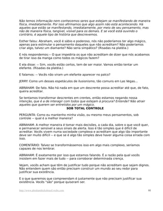 Não temos informação nem conhecemos seres que estejam se manifestando de maneira
física, imediatamente. Por isso afirmamos que algo assim não está acontecendo. Há
aqueles que estão se manifestando, imediatamente, por meio de seu pensamento, mas
não de maneira física, tangível, visível para os demais. E se você está ouvindo o
contrário, é aquele tipo de história que descrevemos.
Esther falou: Abraham, você é sábio e poderoso, nós não poderíamos ter algo mágico,
apenas para estimular o pensamento daqueles que não acreditam? Não poderíamos
criar algo, talvez um diamante? Não seria simpático? (Risadas na platéia.)
E nós respondemos:-- O que impediria os que não acreditam de dizer que nós acabamos
de tirar isso da manga como todos os mágicos fazem?
E ela disse: -- Sim, vocês estão certos, tem de ser maior. Vamos então tentar um
elefante. (Risadas da platéia.)
E falamos: -- Vocês não viram um elefante aparecer no palco?
JERRY: Como um desses espetáculos de ilusionismo, tão comuns em Las Vegas...
ABRAHAM: De fato. Não há nada em que um descrente possa acreditar até que, de fato,
queira acreditar.
Se tentamos transformar descrentes em crentes, então estamos negando nossa
intenção, que é a de interagir com todos que estejam à procura? Entende? Não atrair
aqueles que querem ser entretidos por um mágico.
SOB TOTAL CONTROLE
PERGUNTA: Como eu mantenho minha visão, ou mesmo meus pensamentos, sob
controle -- qual é a melhor maneira?
ABRAHAM: A melhor maneira é tomar mais decisões, a cada dia, sobre o que você quer,
e permanecer sensível a seus sinais de alerta. Isso é tão simples que é difícil de
acreditar. Vocês vivem numa sociedade complexa e acreditam que algo tão importante
deve ser muito difícil -- e que se é algo tão simples deve haver alguma coisa errada com
isso.
COMENTÁRIO: Talvez se transformássemos isso em algo mais complexo, seríamos
capazes de nos lembrar.
ABRAHAM: É exatamente por isso que estamos falando. É a razão pela qual vocês
insistem em fazer mais de tudo -- para corroborar determinada crença.
Vejam, vocês acham que têm de justificar tudo porque não acreditam que sejam dignos.
Não entendem quem são então precisam construir um mundo ao seu redor para
justificar sua existência.
E o que queremos que compreendam é justamente que não precisam justificar sua
existência. Vocês "são" porque quiseram ser.
http://www.abrahamhicksbrasil.webs.com 81
 
