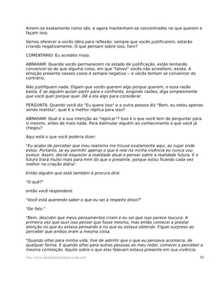 Amem-se exatamente como são, e agora mantenham-se concentrados no que querem e
façam isso.
Vamos oferecer a vocês idéia para reflexão: sempre que vocês justificarem, estarão
criando negativamente. O que pensam sobre isso, hein?
COMENTÁRIO: Eu acredito nisso.
ABRAHAM: Quando vocês permanecem no estado de justificação, estão tentando
convencer-se de que alguma coisa, em que "talvez" vocês não acreditem, existe. A
emoção presente nesses casos é sempre negativa -- e vocês tentam se convencer do
contrário.
Não justifiquem nada. Digam que vocês querem algo porque querem, e essa razão
basta. E se alguém quiser partir para o confronto, exigindo razões, diga simplesmente
que você quer porque quer. Dê a ela algo para considerar.
PERGUNTA: Quando você diz "Eu quero isso" e a outra pessoa diz "Bem, eu estou apenas
sendo realista", qual é a melhor réplica para isso?
ABRAHAM: Qual é a sua intenção ao "replicar"? Isso é o que você tem de perguntar para
si mesmo, antes de mais nada. Para estimular alguém ao conhecimento a que você já
chegou?
Aqui está o que você poderia dizer:
"Eu acabo de perceber que meu realismo me trouxe exatamente aqui, ao lugar onde
estou. Portanto, se eu permitir apenas o que é real na minha vivência eu nunca vou
evoluir. Assim, decidi esquecer a realidade atual e pensar sobre a realidade futura. E o
futuro trará muito mais para mim do que o presente, porque estou ficando cada vez
melhor na criação diária".
Então alguém que está também à procura dirá:
"O quê?"
então você responderá:
"Você está querendo saber o que eu sei a respeito disso?"
"De fato."
"Bem, descobri que meus pensamentos criam e eu sei que isso parece loucura. A
primeira vez que ouvi isso pensei que fosse mesmo, mas então comecei a prestar
atenção no que eu estava pensando e no que eu estava obtendo. Fiquei surpreso ao
perceber que ambos eram a mesma coisa.
"Quando olhei para minha vida, tive de admitir que o que eu pensava acontecia, de
qualquer forma. E quando olhei para outras pessoas ao meu redor, comecei a perceber a
mesma correlação. Aquilo sobre o que elas falavam estava presente em sua vivência.
http://www.abrahamhicksbrasil.webs.com 82
 