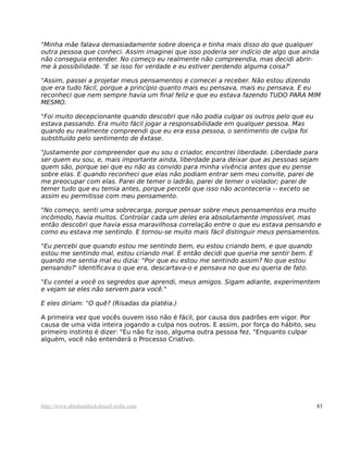 "Minha mãe falava demasiadamente sobre doença e tinha mais disso do que qualquer
outra pessoa que conheci. Assim imaginei que isso poderia ser indício de algo que ainda
não conseguia entender. No começo eu realmente não compreendia, mas decidi abrir-
me à possibilidade. 'E se isso for verdade e eu estiver perdendo alguma coisa?'
"Assim, passei a projetar meus pensamentos e comecei a receber. Não estou dizendo
que era tudo fácil, porque a princípio quanto mais eu pensava, mais eu pensava. E eu
reconheci que nem sempre havia um final feliz e que eu estava fazendo TUDO PARA MIM
MESMO.
"Foi muito decepcionante quando descobri que não podia culpar os outros pelo que eu
estava passando. Era muito fácil jogar a responsabilidade em qualquer pessoa. Mas
quando eu realmente compreendi que eu era essa pessoa, o sentimento de culpa foi
substituído pelo sentimento de êxtase.
"Justamente por compreender que eu sou o criador, encontrei liberdade. Liberdade para
ser quem eu sou, e, mais importante ainda, liberdade para deixar que as pessoas sejam
quem são, porque sei que eu não as convido para minha vivência antes que eu pense
sobre elas. E quando reconheci que elas não podiam entrar sem meu convite, parei de
me preocupar com elas. Parei de temer o ladrão, parei de temer o violador; parei de
temer tudo que eu temia antes, porque percebi que isso não aconteceria -- exceto se
assim eu permitisse com meu pensamento.
"No começo, senti uma sobrecarga, porque pensar sobre meus pensamentos era muito
incômodo, havia muitos. Controlar cada um deles era absolutamente impossível, mas
então descobri que havia essa maravilhosa correlação entre o que eu estava pensando e
como eu estava me sentindo. E tornou-se muito mais fácil distinguir meus pensamentos.
"Eu percebi que quando estou me sentindo bem, eu estou criando bem, e que quando
estou me sentindo mal, estou criando mal. E então decidi que queria me sentir bem. E
quando me sentia mal eu dizia: "Por que eu estou me sentindo assim? No que estou
pensando?' Identificava o que era, descartava-o e pensava no que eu queria de fato.
"Eu contei a você os segredos que aprendi, meus amigos. Sigam adiante, experimentem
e vejam se eles não servem para você."
E eles diriam: "O quê? (Risadas da platéia.)
A primeira vez que vocês ouvem isso não é fácil, por causa dos padrões em vigor. Por
causa de uma vida inteira jogando a culpa nos outros. E assim, por força do hábito, seu
primeiro instinto é dizer: "Eu não fiz isso, alguma outra pessoa fez. "Enquanto culpar
alguém, você não entenderá o Processo Criativo.
http://www.abrahamhicksbrasil.webs.com 83
 