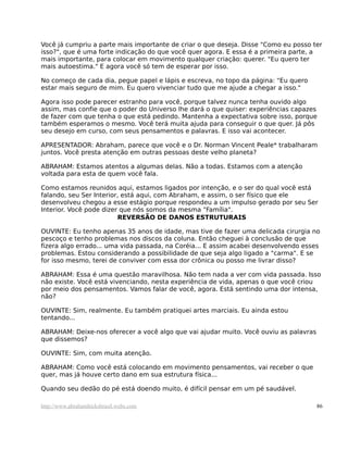 Você já cumpriu a parte mais importante de criar o que deseja. Disse "Como eu posso ter
isso?", que é uma forte indicação do que você quer agora. E essa é a primeira parte, a
mais importante, para colocar em movimento qualquer criação: querer. "Eu quero ter
mais autoestima." E agora você só tem de esperar por isso.
No começo de cada dia, pegue papel e lápis e escreva, no topo da página: "Eu quero
estar mais seguro de mim. Eu quero vivenciar tudo que me ajude a chegar a isso."
Agora isso pode parecer estranho para você, porque talvez nunca tenha ouvido algo
assim, mas confie que o poder do Universo lhe dará o que quiser: experiências capazes
de fazer com que tenha o que está pedindo. Mantenha a expectativa sobre isso, porque
também esperamos o mesmo. Você terá muita ajuda para conseguir o que quer. Já pôs
seu desejo em curso, com seus pensamentos e palavras. E isso vai acontecer.
APRESENTADOR: Abraham, parece que você e o Dr. Norman Vincent Peale* trabalharam
juntos. Você presta atenção em outras pessoas deste velho planeta?
ABRAHAM: Estamos atentos a algumas delas. Não a todas. Estamos com a atenção
voltada para esta de quem você fala.
Como estamos reunidos aqui, estamos ligados por intenção, e o ser do qual você está
falando, seu Ser Interior, está aqui, com Abraham, e assim, o ser físico que ele
desenvolveu chegou a esse estágio porque respondeu a um impulso gerado por seu Ser
Interior. Você pode dizer que nós somos da mesma "Família".
REVERSÃO DE DANOS ESTRUTURAIS
OUVINTE: Eu tenho apenas 35 anos de idade, mas tive de fazer uma delicada cirurgia no
pescoço e tenho problemas nos discos da coluna. Então cheguei à conclusão de que
fizera algo errado... uma vida passada, na Coréia... E assim acabei desenvolvendo esses
problemas. Estou considerando a possibilidade de que seja algo ligado a "carma". E se
for isso mesmo, terei de conviver com essa dor crônica ou posso me livrar disso?
ABRAHAM: Essa é uma questão maravilhosa. Não tem nada a ver com vida passada. Isso
não existe. Você está vivenciando, nesta experiência de vida, apenas o que você criou
por meio dos pensamentos. Vamos falar de você, agora. Está sentindo uma dor intensa,
não?
OUVINTE: Sim, realmente. Eu também pratiquei artes marciais. Eu ainda estou
tentando...
ABRAHAM: Deixe-nos oferecer a você algo que vai ajudar muito. Você ouviu as palavras
que dissemos?
OUVINTE: Sim, com muita atenção.
ABRAHAM: Como você está colocando em movimento pensamentos, vai receber o que
quer, mas já houve certo dano em sua estrutura física...
Quando seu dedão do pé está doendo muito, é difícil pensar em um pé saudável.
http://www.abrahamhicksbrasil.webs.com 86
 
